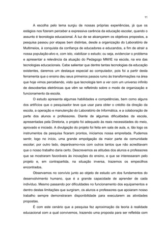 11
A escolha pelo tema surgiu de nossas próprias experiências, já que os
estágios nos fizeram perceber a expressiva carência da educação escolar, quando o
assunto é tecnologia educacional. À luz de se alcançarem os objetivos propostos, a
pesquisa passou por etapas bem distintas, desde a organização do Laboratório de
Multimeios, à conquista da confiança de educadores e educandos, a fim de atrair a
nossa população-alvo e, com isto, viabilizar o estudo; ou seja, evidenciar o problema
e apresentar a relevância da atuação do Pedagogo MM/IE na escola, na era das
tecnologias educacionais. Cabe salientar que dentre tantas tecnologias da educação
existentes, daremos um destaque especial ao computador, pois foi a partir desta
ferramenta que o ensino deu seus primeiros passos rumo às transformações na área
que hoje vimos percebendo, visto que tecnologia tem a ver com um universo infinito
de descobertas eletrônicas que vêm se refletindo sobre o modo de organização e
funcionamento da escola.
O estudo apresenta algumas habilidades e competências, bem como alguns
dos artifícios que o pesquisador teve que usar para obter o crédito da direção da
escola, a operação e manutenção do Laboratório de Informática, e a colaboração de
parte dos alunos e professores. Diante de algumas dificuldades da escola,
apresentadas pela Diretoria, o projeto foi adequado às reais necessidades do meio,
aprovado e iniciado. A divulgação do projeto foi feita em sala de aula, e, tão logo os
instrumentos da pesquisa ficaram prontos, iniciamos nossa empreitada. Pudemos
sentir, logo no início, uma grande empolgação da maior parte da comunidade
escolar; por outro lado, deparávamo-nos com outros tantos que não acreditavam
que o nosso trabalho daria certo. Descrevemos as atitudes dos alunos e professores
que se mostraram favoráveis às inovações do ensino, e que se interessaram pelo
projeto e, em contrapartida, na situação inversa, trazemos os empecilhos
encontrados.
Observamos no convívio junto ao objeto de estudo um dos fundamentos do
desenvolvimento humano, que é a grande capacidade de aprender de cada
indivíduo. Mesmo passando por dificuldades no funcionamento dos equipamentos e
dentro destas limitações que surgiram, os alunos e professores que apoiaram nosso
trabalho sempre demonstraram disponibilidade para executarem as atividades
propostas.
É com este cenário que a pesquisa fez aproximação da teoria à realidade
educacional com a qual convivemos, trazendo uma proposta para ser refletida com
 