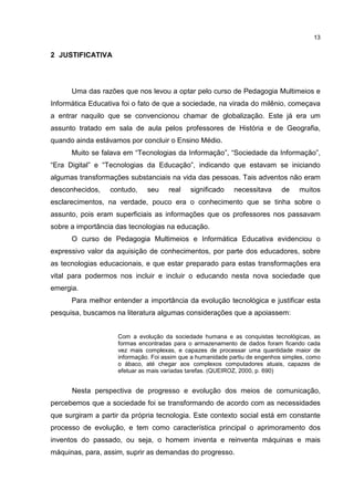 13
2 JUSTIFICATIVA
Uma das razões que nos levou a optar pelo curso de Pedagogia Multimeios e
Informática Educativa foi o fato de que a sociedade, na virada do milênio, começava
a entrar naquilo que se convencionou chamar de globalização. Este já era um
assunto tratado em sala de aula pelos professores de História e de Geografia,
quando ainda estávamos por concluir o Ensino Médio.
Muito se falava em “Tecnologias da Informação”, “Sociedade da Informação”,
“Era Digital” e “Tecnologias da Educação”, indicando que estavam se iniciando
algumas transformações substanciais na vida das pessoas. Tais adventos não eram
desconhecidos, contudo, seu real significado necessitava de muitos
esclarecimentos, na verdade, pouco era o conhecimento que se tinha sobre o
assunto, pois eram superficiais as informações que os professores nos passavam
sobre a importância das tecnologias na educação.
O curso de Pedagogia Multimeios e Informática Educativa evidenciou o
expressivo valor da aquisição de conhecimentos, por parte dos educadores, sobre
as tecnologias educacionais, e que estar preparado para estas transformações era
vital para podermos nos incluir e incluir o educando nesta nova sociedade que
emergia.
Para melhor entender a importância da evolução tecnológica e justificar esta
pesquisa, buscamos na literatura algumas considerações que a apoiassem:
Com a evolução da sociedade humana e as conquistas tecnológicas, as
formas encontradas para o armazenamento de dados foram ficando cada
vez mais complexas, e capazes de processar uma quantidade maior de
informação. Foi assim que a humanidade partiu de engenhos simples, como
o ábaco, até chegar aos complexos computadores atuais, capazes de
efetuar as mais variadas tarefas. (QUEIROZ, 2000, p. 690)
Nesta perspectiva de progresso e evolução dos meios de comunicação,
percebemos que a sociedade foi se transformando de acordo com as necessidades
que surgiram a partir da própria tecnologia. Este contexto social está em constante
processo de evolução, e tem como característica principal o aprimoramento dos
inventos do passado, ou seja, o homem inventa e reinventa máquinas e mais
máquinas, para, assim, suprir as demandas do progresso.
 