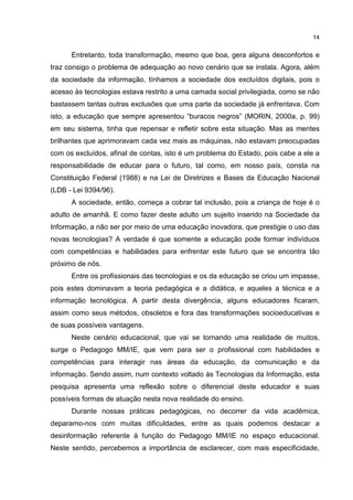 14
Entretanto, toda transformação, mesmo que boa, gera alguns desconfortos e
traz consigo o problema de adequação ao novo cenário que se instala. Agora, além
da sociedade da informação, tínhamos a sociedade dos excluídos digitais, pois o
acesso às tecnologias estava restrito a uma camada social privilegiada, como se não
bastassem tantas outras exclusões que uma parte da sociedade já enfrentava. Com
isto, a educação que sempre apresentou “buracos negros” (MORIN, 2000a, p. 99)
em seu sistema, tinha que repensar e refletir sobre esta situação. Mas as mentes
brilhantes que aprimoravam cada vez mais as máquinas, não estavam preocupadas
com os excluídos, afinal de contas, isto é um problema do Estado, pois cabe a ele a
responsabilidade de educar para o futuro, tal como, em nosso país, consta na
Constituição Federal (1988) e na Lei de Diretrizes e Bases da Educação Nacional
(LDB - Lei 9394/96).
A sociedade, então, começa a cobrar tal inclusão, pois a criança de hoje é o
adulto de amanhã. E como fazer deste adulto um sujeito inserido na Sociedade da
Informação, a não ser por meio de uma educação inovadora, que prestigie o uso das
novas tecnologias? A verdade é que somente a educação pode formar indivíduos
com competências e habilidades para enfrentar este futuro que se encontra tão
próximo de nós.
Entre os profissionais das tecnologias e os da educação se criou um impasse,
pois estes dominavam a teoria pedagógica e a didática, e aqueles a técnica e a
informação tecnológica. A partir desta divergência, alguns educadores ficaram,
assim como seus métodos, obsoletos e fora das transformações socioeducativas e
de suas possíveis vantagens.
Neste cenário educacional, que vai se tornando uma realidade de muitos,
surge o Pedagogo MM/IE, que vem para ser o profissional com habilidades e
competências para interagir nas áreas da educação, da comunicação e da
informação. Sendo assim, num contexto voltado às Tecnologias da Informação, esta
pesquisa apresenta uma reflexão sobre o diferencial deste educador e suas
possíveis formas de atuação nesta nova realidade do ensino.
Durante nossas práticas pedagógicas, no decorrer da vida acadêmica,
deparamo-nos com muitas dificuldades, entre as quais podemos destacar a
desinformação referente à função do Pedagogo MM/IE no espaço educacional.
Neste sentido, percebemos a importância de esclarecer, com mais especificidade,
 