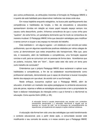 15
aos outros profissionais, as atribuições inerentes à formação do Pedagogo MM/IE e
o quanto ele está habilitado para desenvolver melhorias nas áreas onde atua.
Em nossa trajetória enquanto estagiários, na busca pelo aperfeiçoamento das
competências e habilidades da função, o fato de educadores e educandos
apresentarem dúvidas em relação ao nosso papel naquele espaço sempre nos
causou certo desconforto, porém, tínhamos consciência de que o curso vinha para
“quebrar”, de certa forma, um paradigma dominante que há muito se comportava de
maneira imutável. O Pedagogo MM/IE tinha que descobrir estratégias para modificar
o senso comum e ocupar o seu espaço no mercado de trabalho.
Esta realidade é – em alguns lugares – um obstáculo a ser vencido por estes
profissionais, que em algumas experiências positivas relatadas por vários colegas de
curso, já demonstravam que estes empecilhos são transponíveis. Mas que, para
isto, é necessário, além de habilidades e competências, uma formação especial
concisa e sutil, para se comunicar com as pessoas de forma clara. Acreditamos que
se poderia, inclusive, falar em “dom”... Quem sabe este não seria um tema para
outro trabalho de conclusão?
Entendemos que o próprio Pedagogo MM/IE deve esclarecer e aplicar suas
habilidades e competências, a fim de se estabelecer reconhecidamente como
profissional valorizado, demonstrando que é capaz de dinamizar e buscar inovações
dentro dos espaços em que atuar, de acordo com a sua formação.
Neste enfoque, buscamos explicar que o Pedagogo MM/IE, além de
educador, é também um mediador das ações pedagógicas no ambiente educacional,
pois ele pensa, repensa e reflete as estratégias educacionais e tem a propriedade de
fazer e elaborar metodologias de interação entre o que é formal e o não-formal na
educação. Como aponta Gohn (2006, p. 28),
A educação formal é aquela desenvolvida nas escolas com conteúdos
previamente demarcados; [...] educação não-formal é aquela que se
aprende no ‘mundo da vida’, via os processos de compartilhamento de
experiências, principalmente em espaços e ações coletivas cotidianas.
A educação não-formal tem sido uma das estratégias que está transformando
o contexto educacional, pois a partir desta ação, a comunidade escolar está
modificando o seu conceito de escola, e é nesse cenário que o Pedagogo MM/IE
 