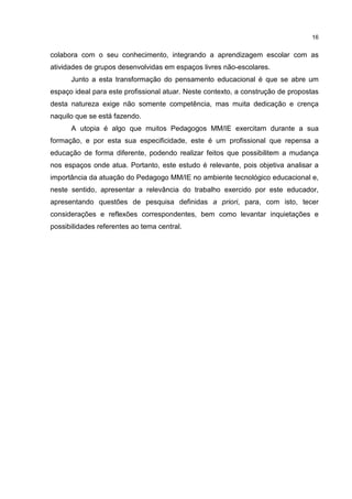 16
colabora com o seu conhecimento, integrando a aprendizagem escolar com as
atividades de grupos desenvolvidas em espaços livres não-escolares.
Junto a esta transformação do pensamento educacional é que se abre um
espaço ideal para este profissional atuar. Neste contexto, a construção de propostas
desta natureza exige não somente competência, mas muita dedicação e crença
naquilo que se está fazendo.
A utopia é algo que muitos Pedagogos MM/IE exercitam durante a sua
formação, e por esta sua especificidade, este é um profissional que repensa a
educação de forma diferente, podendo realizar feitos que possibilitem a mudança
nos espaços onde atua. Portanto, este estudo é relevante, pois objetiva analisar a
importância da atuação do Pedagogo MM/IE no ambiente tecnológico educacional e,
neste sentido, apresentar a relevância do trabalho exercido por este educador,
apresentando questões de pesquisa definidas a priori, para, com isto, tecer
considerações e reflexões correspondentes, bem como levantar inquietações e
possibilidades referentes ao tema central.
 