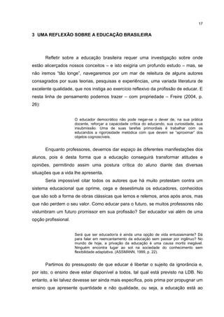 17
3 UMA REFLEXÃO SOBRE A EDUCAÇÃO BRASILEIRA
Refletir sobre a educação brasileira requer uma investigação sobre onde
estão alicerçados nossos conceitos – e isto exigiria um profundo estudo – mas, se
não iremos “tão longe”, navegaremos por um mar de releitura de alguns autores
consagrados por suas teorias, pesquisas e experiências, uma variada literatura de
excelente qualidade, que nos instiga ao exercício reflexivo da profissão de educar. E
nesta linha de pensamento podemos trazer – com propriedade – Freire (2004, p.
26):
O educador democrático não pode negar-se o dever de, na sua prática
docente, reforçar a capacidade crítica do educando, sua curiosidade, sua
insubmissão. Uma de suas tarefas primordiais é trabalhar com os
educandos a rigorosidade metódica com que devem se “aproximar” dos
objetos cognoscíveis.
Enquanto professores, devemos dar espaço às diferentes manifestações dos
alunos, pois é desta forma que a educação conseguirá transformar atitudes e
opiniões, permitindo assim uma postura crítica do aluno diante das diversas
situações que a vida lhe apresenta.
Seria impossível citar todos os autores que há muito protestam contra um
sistema educacional que oprime, cega e desestimula os educadores, conhecidos
que são sob a forma de obras clássicas que lemos e relemos, anos após anos, mas
que não perdem o seu valor. Como educar para o futuro, se muitos professores não
vislumbram um futuro promissor em sua profissão? Ser educador vai além de uma
opção profissional.
Será que ser educador/a é ainda uma opção de vida entusiasmante? Dá
para falar em reencantamento da educação sem passar por ingênuo? No
mundo de hoje, a privação da educação é uma causa mortis inegável.
Ninguém encontra lugar ao sol na sociedade do conhecimento sem
flexibilidade adaptativa. (ASSMANN, 1999, p. 22).
Partimos do pressuposto de que educar é libertar o sujeito da ignorância e,
por isto, o ensino deve estar disponível a todos, tal qual está previsto na LDB. No
entanto, a lei talvez devesse ser ainda mais específica, pois prima por propugnar um
ensino que apresente quantidade e não qualidade, ou seja, a educação está ao
 