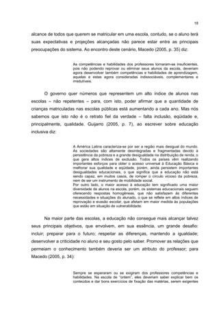 18
alcance de todos que querem se matricular em uma escola, contudo, se o aluno terá
suas expectativas e projeções alcançadas não parece estar entre as principais
preocupações do sistema. Ao encontro deste cenário, Macedo (2005, p. 35) diz:
As competências e habilidades dos professores tornaram-se insuficientes,
pois não podendo reprovar ou eliminar seus alunos da escola, deveriam
agora desenvolver também competências e habilidades de aprendizagem,
aquelas e estas agora consideradas indissociáveis, complementares e
irredutíveis.
O governo quer números que representem um alto índice de alunos nas
escolas – não repetentes – para, com isto, poder afirmar que a quantidade de
crianças matriculadas nas escolas públicas está aumentando a cada ano. Mas nós
sabemos que isto não é o retrato fiel da verdade – falta inclusão, eqüidade e,
principalmente, qualidade. Guijarro (2005, p. 7), ao escrever sobre educação
inclusiva diz:
A América Latina caracteriza-se por ser a região mais desigual do mundo.
As sociedades são altamente desintegradas e fragmentadas devido à
persistência da pobreza e a grande desigualdade na distribuição de renda, o
que gera altos índices de exclusão. Todos os países vêm realizando
importantes esforços para obter o acesso universal à Educação Básica e
melhorar sua qualidade e eqüidade, porém, ainda persistem importantes
desigualdades educacionais, o que significa que a educação não está
sendo capaz, em muitos casos, de romper o círculo vicioso da pobreza,
nem de ser um instrumento de mobilidade social.
Por outro lado, o maior acesso à educação tem significado uma maior
diversidade de alunos na escola, porém, os sistemas educacionais seguem
oferecendo respostas homogêneas, que não satisfazem às diferentes
necessidades e situações do alunado, o que se reflete em altos índices de
reprovação e evasão escolar, que afetam em maior medida às populações
que estão em situação de vulnerabilidade.
Na maior parte das escolas, a educação não consegue mais alcançar talvez
seus principais objetivos, que envolvem, em sua essência, um grande desafio:
incluir; preparar para o futuro; respeitar as diferenças, mantendo a igualdade;
desenvolver a criticidade no aluno e seu gosto pelo saber. Promover as relações que
permeiam o conhecimento também deveria ser um atributo do professor; para
Macedo (2005, p. 34):
Sempre se esperaram ou se exigiram dos professores competências e
habilidades. Na escola de “ontem”, eles deveriam saber explicar bem os
conteúdos e dar bons exercícios de fixação das matérias, serem exigentes
 