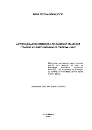 MARIA CRISTINA BISPO FREITAS
AS TECNOLOGIAS EDUCACIONAIS E A RELEVÂNCIA DA ATUAÇÃO DO
PEDAGOGO MULTIMEIOS INFORMÁTICA EDUCATIVA – MM/IE
Monografia apresentada como requisito
parcial para obtenção do grau de
Pedagogo Multimeios Informática
Educativa, pela Faculdade de Educação
da Pontifícia Universidade Católica do Rio
Grande do Sul.
Orientadora: Profa. Dra. Elaine Turk Faria
Porto Alegre
2008
 