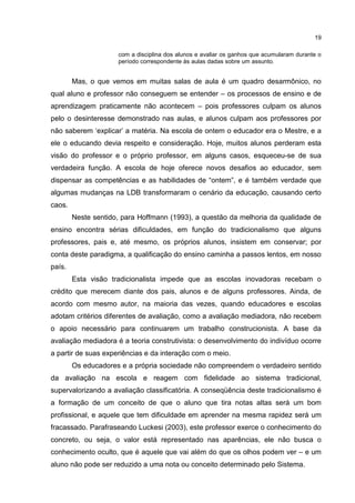 19
com a disciplina dos alunos e avaliar os ganhos que acumularam durante o
período correspondente às aulas dadas sobre um assunto.
Mas, o que vemos em muitas salas de aula é um quadro desarmônico, no
qual aluno e professor não conseguem se entender – os processos de ensino e de
aprendizagem praticamente não acontecem – pois professores culpam os alunos
pelo o desinteresse demonstrado nas aulas, e alunos culpam aos professores por
não saberem ‘explicar’ a matéria. Na escola de ontem o educador era o Mestre, e a
ele o educando devia respeito e consideração. Hoje, muitos alunos perderam esta
visão do professor e o próprio professor, em alguns casos, esqueceu-se de sua
verdadeira função. A escola de hoje oferece novos desafios ao educador, sem
dispensar as competências e as habilidades de “ontem”, e é também verdade que
algumas mudanças na LDB transformaram o cenário da educação, causando certo
caos.
Neste sentido, para Hoffmann (1993), a questão da melhoria da qualidade de
ensino encontra sérias dificuldades, em função do tradicionalismo que alguns
professores, pais e, até mesmo, os próprios alunos, insistem em conservar; por
conta deste paradigma, a qualificação do ensino caminha a passos lentos, em nosso
país.
Esta visão tradicionalista impede que as escolas inovadoras recebam o
crédito que merecem diante dos pais, alunos e de alguns professores. Ainda, de
acordo com mesmo autor, na maioria das vezes, quando educadores e escolas
adotam critérios diferentes de avaliação, como a avaliação mediadora, não recebem
o apoio necessário para continuarem um trabalho construcionista. A base da
avaliação mediadora é a teoria construtivista: o desenvolvimento do indivíduo ocorre
a partir de suas experiências e da interação com o meio.
Os educadores e a própria sociedade não compreendem o verdadeiro sentido
da avaliação na escola e reagem com fidelidade ao sistema tradicional,
supervalorizando a avaliação classificatória. A conseqüência deste tradicionalismo é
a formação de um conceito de que o aluno que tira notas altas será um bom
profissional, e aquele que tem dificuldade em aprender na mesma rapidez será um
fracassado. Parafraseando Luckesi (2003), este professor exerce o conhecimento do
concreto, ou seja, o valor está representado nas aparências, ele não busca o
conhecimento oculto, que é aquele que vai além do que os olhos podem ver – e um
aluno não pode ser reduzido a uma nota ou conceito determinado pelo Sistema.
 