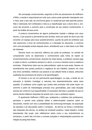 20
Na concepção construcionista, seguindo a linha de pensamento de Hoffmann
(1993), a escola é responsável por tudo que o aluno pode aprender interagindo com
o meio, pois o que vale, de uma forma geral, é o potencial que este aprendiz possui.
Não é valorizada nem enfatizada a nota ou a classificação que o aluno teve e, sim,
como ele encontra o caminho para a construção de seu próprio conhecimento, a
partir da análise de seus erros.
A postura conservadora de alguns professores impede o diálogo com seus
alunos, o que propicia a permanência das dúvidas, tanto por parte do aluno que não
encontra um espaço para seus questionamentos, quanto da parte do professor que
não oportuniza a troca de conhecimentos e a interação do educando, e continua
com uma percepção errada daquele aluno, acreditando que a nota baixa é por falta
de interesse.
Deveria haver um exercício reflexivo por parte do professor, no sentido de
compreender como se desenvolve o conhecimento pela rotina de repetir os
encaminhamentos convencionais. Quando há notas baixas, o professor sempre joga
a culpa no aluno; o problema sempre é o aluno, e nunca a maneira como a matéria é
ensinada. Poderíamos dizer que se cada professor, após as suas aulas, fizesse um
levantamento dos pontos positivos e negativos do seu trabalho, poderia, em cima
dos erros cometidos, melhorar sua postura e sua atitude frente à classe, atribuindo
qualidade aos processos de ensino e de aprendizagem.
O homem é um ser em permanente aprendizagem, ou seja, a tarefa de um
educador é também investigar a natureza dos desentendimentos sobre essa
questão. O professor como sujeito que auxilia este processo não pode traçar um
caminho a partir de metodologias precisas e/ou generalistas, pois cada situação
precisa ser vivida em sua especificidade. É necessário derrubar a questão de que os
alunos devem elaborar respostas de acordo com o que o professor espera.
É igualmente Hoffmann (1993) que, analisando o cotidiano dos professores,
percebeu o quanto suas próprias idéias e determinações imperam sobre os
educandos, tirando com isso a possibilidade da contra-argumentação, da exposição
de opiniões e de discussões sobre o conteúdo. Ao lermos as linhas e entrelinhas
das respostas dos alunos, na análise de conteúdo posterior, neste trabalho, muitas
descobertas irão surgir, pois refletiremos sobre como o seu entendimento se
processou, a partir das incríveis e curiosas soluções e interpretações possíveis em
relação às perguntas feitas.
 