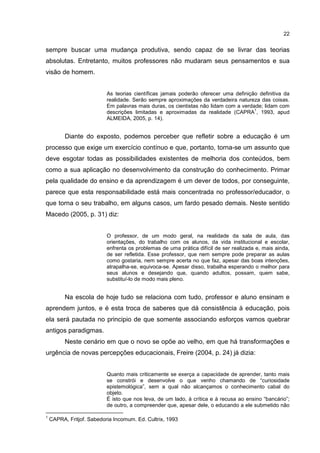 22
sempre buscar uma mudança produtiva, sendo capaz de se livrar das teorias
absolutas. Entretanto, muitos professores não mudaram seus pensamentos e sua
visão de homem.
As teorias científicas jamais poderão oferecer uma definição definitiva da
realidade. Serão sempre aproximações da verdadeira natureza das coisas.
Em palavras mais duras, os cientistas não lidam com a verdade; lidam com
descrições limitadas e aproximadas da realidade (CAPRA
1
, 1993, apud
ALMEIDA, 2005, p. 14).
Diante do exposto, podemos perceber que refletir sobre a educação é um
processo que exige um exercício contínuo e que, portanto, torna-se um assunto que
deve esgotar todas as possibilidades existentes de melhoria dos conteúdos, bem
como a sua aplicação no desenvolvimento da construção do conhecimento. Primar
pela qualidade do ensino e da aprendizagem é um dever de todos, por conseguinte,
parece que esta responsabilidade está mais concentrada no professor/educador, o
que torna o seu trabalho, em alguns casos, um fardo pesado demais. Neste sentido
Macedo (2005, p. 31) diz:
O professor, de um modo geral, na realidade da sala de aula, das
orientações, do trabalho com os alunos, da vida institucional e escolar,
enfrenta os problemas de uma prática difícil de ser realizada e, mais ainda,
de ser refletida. Esse professor, que nem sempre pode preparar as aulas
como gostaria, nem sempre acerta no que faz, apesar das boas intenções,
atrapalha-se, equivoca-se. Apesar disso, trabalha esperando o melhor para
seus alunos e desejando que, quando adultos, possam, quem sabe,
substituí-lo de modo mais pleno.
Na escola de hoje tudo se relaciona com tudo, professor e aluno ensinam e
aprendem juntos, e é esta troca de saberes que dá consistência à educação, pois
ela será pautada no principio de que somente associando esforços vamos quebrar
antigos paradigmas.
Neste cenário em que o novo se opõe ao velho, em que há transformações e
urgência de novas percepções educacionais, Freire (2004, p. 24) já dizia:
Quanto mais criticamente se exerça a capacidade de aprender, tanto mais
se constrói e desenvolve o que venho chamando de “curiosidade
epistemológica”, sem a qual não alcançamos o conhecimento cabal do
objeto.
É isto que nos leva, de um lado, à crítica e à recusa ao ensino “bancário”;
de outro, a compreender que, apesar dele, o educando a ele submetido não
1
CAPRA, Fritjof. Sabedoria Incomum. Ed. Cultrix, 1993
 