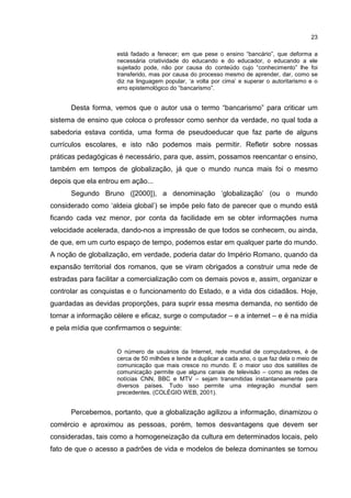 23
está fadado a fenecer; em que pese o ensino “bancário”, que deforma a
necessária criatividade do educando e do educador, o educando a ele
sujeitado pode, não por causa do conteúdo cujo “conhecimento” lhe foi
transferido, mas por causa do processo mesmo de aprender, dar, como se
diz na linguagem popular, ‘a volta por cima’ e superar o autoritarismo e o
erro epistemológico do “bancarismo”.
Desta forma, vemos que o autor usa o termo “bancarismo” para criticar um
sistema de ensino que coloca o professor como senhor da verdade, no qual toda a
sabedoria estava contida, uma forma de pseudoeducar que faz parte de alguns
currículos escolares, e isto não podemos mais permitir. Refletir sobre nossas
práticas pedagógicas é necessário, para que, assim, possamos reencantar o ensino,
também em tempos de globalização, já que o mundo nunca mais foi o mesmo
depois que ela entrou em ação...
Segundo Bruno ([2000]), a denominação ‘globalização’ (ou o mundo
considerado como ‘aldeia global’) se impõe pelo fato de parecer que o mundo está
ficando cada vez menor, por conta da facilidade em se obter informações numa
velocidade acelerada, dando-nos a impressão de que todos se conhecem, ou ainda,
de que, em um curto espaço de tempo, podemos estar em qualquer parte do mundo.
A noção de globalização, em verdade, poderia datar do Império Romano, quando da
expansão territorial dos romanos, que se viram obrigados a construir uma rede de
estradas para facilitar a comercialização com os demais povos e, assim, organizar e
controlar as conquistas e o funcionamento do Estado, e a vida dos cidadãos. Hoje,
guardadas as devidas proporções, para suprir essa mesma demanda, no sentido de
tornar a informação célere e eficaz, surge o computador – e a internet – e é na mídia
e pela mídia que confirmamos o seguinte:
O número de usuários da Internet, rede mundial de computadores, é de
cerca de 50 milhões e tende a duplicar a cada ano, o que faz dela o meio de
comunicação que mais cresce no mundo. E o maior uso dos satélites de
comunicação permite que alguns canais de televisão – como as redes de
notícias CNN, BBC e MTV – sejam transmitidas instantaneamente para
diversos países. Tudo isso permite uma integração mundial sem
precedentes. (COLÉGIO WEB, 2001).
Percebemos, portanto, que a globalização agilizou a informação, dinamizou o
comércio e aproximou as pessoas, porém, temos desvantagens que devem ser
consideradas, tais como a homogeneização da cultura em determinados locais, pelo
fato de que o acesso a padrões de vida e modelos de beleza dominantes se tornou
 