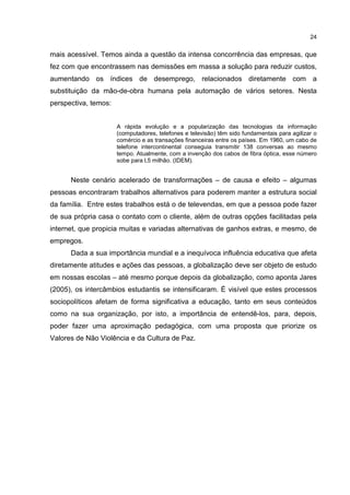 24
mais acessível. Temos ainda a questão da intensa concorrência das empresas, que
fez com que encontrassem nas demissões em massa a solução para reduzir custos,
aumentando os índices de desemprego, relacionados diretamente com a
substituição da mão-de-obra humana pela automação de vários setores. Nesta
perspectiva, temos:
A rápida evolução e a popularização das tecnologias da informação
(computadores, telefones e televisão) têm sido fundamentais para agilizar o
comércio e as transações financeiras entre os países. Em 1960, um cabo de
telefone intercontinental conseguia transmitir 138 conversas ao mesmo
tempo. Atualmente, com a invenção dos cabos de fibra óptica, esse número
sobe para l,5 milhão. (IDEM).
Neste cenário acelerado de transformações – de causa e efeito – algumas
pessoas encontraram trabalhos alternativos para poderem manter a estrutura social
da família. Entre estes trabalhos está o de televendas, em que a pessoa pode fazer
de sua própria casa o contato com o cliente, além de outras opções facilitadas pela
internet, que propicia muitas e variadas alternativas de ganhos extras, e mesmo, de
empregos.
Dada a sua importância mundial e a inequívoca influência educativa que afeta
diretamente atitudes e ações das pessoas, a globalização deve ser objeto de estudo
em nossas escolas – até mesmo porque depois da globalização, como aponta Jares
(2005), os intercâmbios estudantis se intensificaram. É visível que estes processos
sociopolíticos afetam de forma significativa a educação, tanto em seus conteúdos
como na sua organização, por isto, a importância de entendê-los, para, depois,
poder fazer uma aproximação pedagógica, com uma proposta que priorize os
Valores de Não Violência e da Cultura de Paz.
 