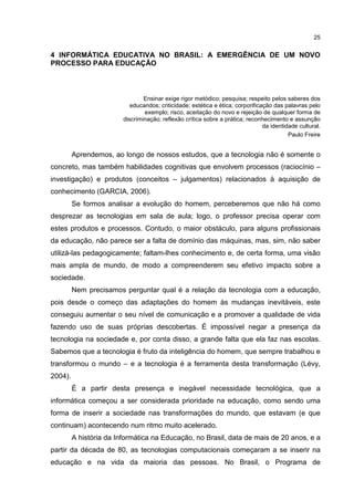 25
4 INFORMÁTICA EDUCATIVA NO BRASIL: A EMERGÊNCIA DE UM NOVO
PROCESSO PARA EDUCAÇÃO
Ensinar exige rigor metódico; pesquisa; respeito pelos saberes dos
educandos; criticidade; estética e ética; corporificação das palavras pelo
exemplo; risco, aceitação do novo e rejeição de qualquer forma de
discriminação; reflexão crítica sobre a prática; reconhecimento e assunção
da identidade cultural.
Paulo Freire
Aprendemos, ao longo de nossos estudos, que a tecnologia não é somente o
concreto, mas também habilidades cognitivas que envolvem processos (raciocínio –
investigação) e produtos (conceitos – julgamentos) relacionados à aquisição de
conhecimento (GARCIA, 2006).
Se formos analisar a evolução do homem, perceberemos que não há como
desprezar as tecnologias em sala de aula; logo, o professor precisa operar com
estes produtos e processos. Contudo, o maior obstáculo, para alguns profissionais
da educação, não parece ser a falta de domínio das máquinas, mas, sim, não saber
utilizá-las pedagogicamente; faltam-lhes conhecimento e, de certa forma, uma visão
mais ampla de mundo, de modo a compreenderem seu efetivo impacto sobre a
sociedade.
Nem precisamos perguntar qual é a relação da tecnologia com a educação,
pois desde o começo das adaptações do homem às mudanças inevitáveis, este
conseguiu aumentar o seu nível de comunicação e a promover a qualidade de vida
fazendo uso de suas próprias descobertas. É impossível negar a presença da
tecnologia na sociedade e, por conta disso, a grande falta que ela faz nas escolas.
Sabemos que a tecnologia é fruto da inteligência do homem, que sempre trabalhou e
transformou o mundo – e a tecnologia é a ferramenta desta transformação (Lévy,
2004).
É a partir desta presença e inegável necessidade tecnológica, que a
informática começou a ser considerada prioridade na educação, como sendo uma
forma de inserir a sociedade nas transformações do mundo, que estavam (e que
continuam) acontecendo num ritmo muito acelerado.
A história da Informática na Educação, no Brasil, data de mais de 20 anos, e a
partir da década de 80, as tecnologias computacionais começaram a se inserir na
educação e na vida da maioria das pessoas. No Brasil, o Programa de
 