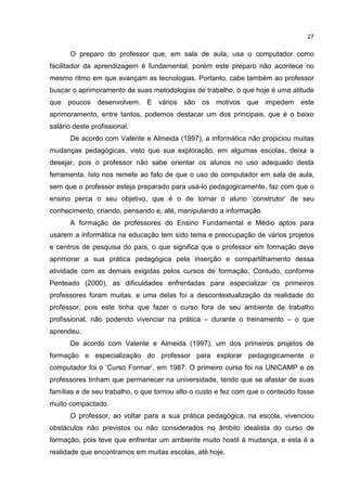 27
O preparo do professor que, em sala de aula, usa o computador como
facilitador da aprendizagem é fundamental, porém este preparo não acontece no
mesmo ritmo em que avançam as tecnologias. Portanto, cabe também ao professor
buscar o aprimoramento de suas metodologias de trabalho, o que hoje é uma atitude
que poucos desenvolvem. E vários são os motivos que impedem este
aprimoramento, entre tantos, podemos destacar um dos principais, que é o baixo
salário deste profissional.
De acordo com Valente e Almeida (1997), a informática não propiciou muitas
mudanças pedagógicas, visto que sua exploração, em algumas escolas, deixa a
desejar, pois o professor não sabe orientar os alunos no uso adequado desta
ferramenta. Isto nos remete ao fato de que o uso do computador em sala de aula,
sem que o professor esteja preparado para usá-lo pedagogicamente, faz com que o
ensino perca o seu objetivo, que é o de tornar o aluno ‘construtor’ de seu
conhecimento, criando, pensando e, até, manipulando a informação.
A formação de professores do Ensino Fundamental e Médio aptos para
usarem a informática na educação tem sido tema e preocupação de vários projetos
e centros de pesquisa do país, o que significa que o professor em formação deve
aprimorar a sua prática pedagógica pela inserção e compartilhamento dessa
atividade com as demais exigidas pelos cursos de formação. Contudo, conforme
Penteado (2000), as dificuldades enfrentadas para especializar os primeiros
professores foram muitas, e uma delas foi a descontextualização da realidade do
professor, pois este tinha que fazer o curso fora de seu ambiente de trabalho
profissional, não podendo vivenciar na prática – durante o treinamento – o que
aprendeu.
De acordo com Valente e Almeida (1997), um dos primeiros projetos de
formação e especialização do professor para explorar pedagogicamente o
computador foi o ‘Curso Formar’, em 1987. O primeiro curso foi na UNICAMP e os
professores tinham que permanecer na universidade, tendo que se afastar de suas
famílias e de seu trabalho, o que tornou alto o custo e fez com que o conteúdo fosse
muito compactado.
O professor, ao voltar para a sua prática pedagógica, na escola, vivenciou
obstáculos não previstos ou não considerados no âmbito idealista do curso de
formação, pois teve que enfrentar um ambiente muito hostil à mudança, e esta é a
realidade que encontramos em muitas escolas, até hoje.
 
