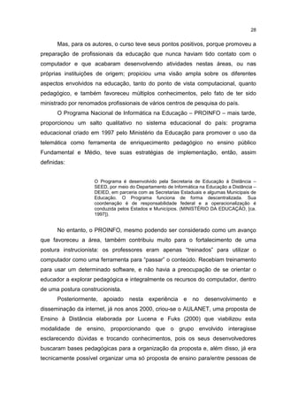 28
Mas, para os autores, o curso teve seus pontos positivos, porque promoveu a
preparação de profissionais da educação que nunca haviam tido contato com o
computador e que acabaram desenvolvendo atividades nestas áreas, ou nas
próprias instituições de origem; propiciou uma visão ampla sobre os diferentes
aspectos envolvidos na educação, tanto do ponto de vista computacional, quanto
pedagógico, e também favoreceu múltiplos conhecimentos, pelo fato de ter sido
ministrado por renomados profissionais de vários centros de pesquisa do país.
O Programa Nacional de Informática na Educação – PROINFO – mais tarde,
proporcionou um salto qualitativo no sistema educacional do país: programa
educacional criado em 1997 pelo Ministério da Educação para promover o uso da
telemática como ferramenta de enriquecimento pedagógico no ensino público
Fundamental e Médio, teve suas estratégias de implementação, então, assim
definidas:
O Programa é desenvolvido pela Secretaria de Educação à Distância –
SEED, por meio do Departamento de Informática na Educação a Distância –
DEIED, em parceria com as Secretarias Estaduais e algumas Municipais de
Educação. O Programa funciona de forma descentralizada. Sua
coordenação é de responsabilidade federal e a operacionalização é
conduzida pelos Estados e Municípios. (MINISTÉRIO DA EDUCAÇÃO, [ca.
1997]).
No entanto, o PROINFO, mesmo podendo ser considerado como um avanço
que favoreceu a área, também contribuiu muito para o fortalecimento de uma
postura instrucionista: os professores eram apenas “treinados” para utilizar o
computador como uma ferramenta para “passar” o conteúdo. Recebiam treinamento
para usar um determinado software, e não havia a preocupação de se orientar o
educador a explorar pedagógica e integralmente os recursos do computador, dentro
de uma postura construcionista.
Posteriormente, apoiado nesta experiência e no desenvolvimento e
disseminação da internet, já nos anos 2000, criou-se o AULANET, uma proposta de
Ensino à Distância elaborada por Lucena e Fuks (2000) que viabilizou esta
modalidade de ensino, proporcionando que o grupo envolvido interagisse
esclarecendo dúvidas e trocando conhecimentos, pois os seus desenvolvedores
buscaram bases pedagógicas para a organização da proposta e, além disso, já era
tecnicamente possível organizar uma só proposta de ensino para/entre pessoas de
 