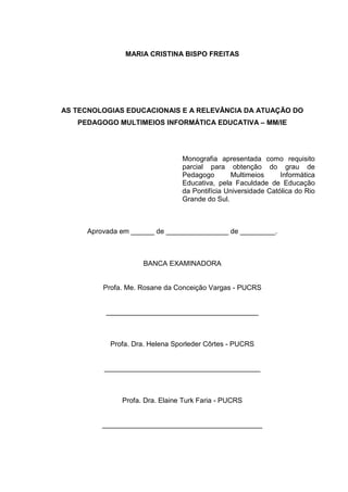 MARIA CRISTINA BISPO FREITAS
AS TECNOLOGIAS EDUCACIONAIS E A RELEVÂNCIA DA ATUAÇÃO DO
PEDAGOGO MULTIMEIOS INFORMÁTICA EDUCATIVA – MM/IE
Monografia apresentada como requisito
parcial para obtenção do grau de
Pedagogo Multimeios Informática
Educativa, pela Faculdade de Educação
da Pontifícia Universidade Católica do Rio
Grande do Sul.
Aprovada em ______ de ________________ de _________.
BANCA EXAMINADORA
Profa. Me. Rosane da Conceição Vargas - PUCRS
_______________________________________
Profa. Dra. Helena Sporleder Côrtes - PUCRS
________________________________________
Profa. Dra. Elaine Turk Faria - PUCRS
_________________________________________
 