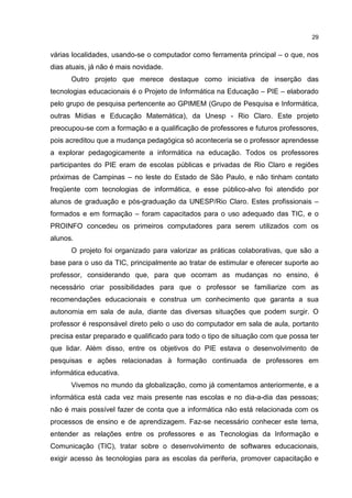 29
várias localidades, usando-se o computador como ferramenta principal – o que, nos
dias atuais, já não é mais novidade.
Outro projeto que merece destaque como iniciativa de inserção das
tecnologias educacionais é o Projeto de Informática na Educação – PIE – elaborado
pelo grupo de pesquisa pertencente ao GPIMEM (Grupo de Pesquisa e Informática,
outras Mídias e Educação Matemática), da Unesp - Rio Claro. Este projeto
preocupou-se com a formação e a qualificação de professores e futuros professores,
pois acreditou que a mudança pedagógica só aconteceria se o professor aprendesse
a explorar pedagogicamente a informática na educação. Todos os professores
participantes do PIE eram de escolas públicas e privadas de Rio Claro e regiões
próximas de Campinas – no leste do Estado de São Paulo, e não tinham contato
freqüente com tecnologias de informática, e esse público-alvo foi atendido por
alunos de graduação e pós-graduação da UNESP/Rio Claro. Estes profissionais –
formados e em formação – foram capacitados para o uso adequado das TIC, e o
PROINFO concedeu os primeiros computadores para serem utilizados com os
alunos.
O projeto foi organizado para valorizar as práticas colaborativas, que são a
base para o uso da TIC, principalmente ao tratar de estimular e oferecer suporte ao
professor, considerando que, para que ocorram as mudanças no ensino, é
necessário criar possibilidades para que o professor se familiarize com as
recomendações educacionais e construa um conhecimento que garanta a sua
autonomia em sala de aula, diante das diversas situações que podem surgir. O
professor é responsável direto pelo o uso do computador em sala de aula, portanto
precisa estar preparado e qualificado para todo o tipo de situação com que possa ter
que lidar. Além disso, entre os objetivos do PIE estava o desenvolvimento de
pesquisas e ações relacionadas à formação continuada de professores em
informática educativa.
Vivemos no mundo da globalização, como já comentamos anteriormente, e a
informática está cada vez mais presente nas escolas e no dia-a-dia das pessoas;
não é mais possível fazer de conta que a informática não está relacionada com os
processos de ensino e de aprendizagem. Faz-se necessário conhecer este tema,
entender as relações entre os professores e as Tecnologias da Informação e
Comunicação (TIC), tratar sobre o desenvolvimento de softwares educacionais,
exigir acesso às tecnologias para as escolas da periferia, promover capacitação e
 