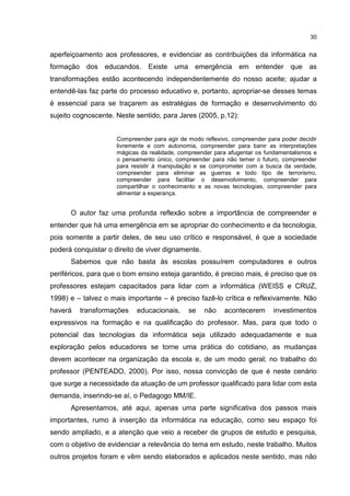 30
aperfeiçoamento aos professores, e evidenciar as contribuições da informática na
formação dos educandos. Existe uma emergência em entender que as
transformações estão acontecendo independentemente do nosso aceite; ajudar a
entendê-las faz parte do processo educativo e, portanto, apropriar-se desses temas
é essencial para se traçarem as estratégias de formação e desenvolvimento do
sujeito cognoscente. Neste sentido, para Jares (2005, p.12):
Compreender para agir de modo reflexivo, compreender para poder decidir
livremente e com autonomia, compreender para banir as interpretações
mágicas da realidade, compreender para afugentar os fundamentalismos e
o pensamento único, compreender para não temer o futuro, compreender
para resistir à manipulação e se comprometer com a busca da verdade,
compreender para eliminar as guerras e todo tipo de terrorismo,
compreender para facilitar o desenvolvimento, compreender para
compartilhar o conhecimento e as novas tecnologias, compreender para
alimentar a esperança.
O autor faz uma profunda reflexão sobre a importância de compreender e
entender que há uma emergência em se apropriar do conhecimento e da tecnologia,
pois somente a partir deles, de seu uso crítico e responsável, é que a sociedade
poderá conquistar o direito de viver dignamente.
Sabemos que não basta às escolas possuírem computadores e outros
periféricos, para que o bom ensino esteja garantido, é preciso mais, é preciso que os
professores estejam capacitados para lidar com a informática (WEISS e CRUZ,
1998) e – talvez o mais importante – é preciso fazê-lo crítica e reflexivamente. Não
haverá transformações educacionais, se não acontecerem investimentos
expressivos na formação e na qualificação do professor. Mas, para que todo o
potencial das tecnologias da informática seja utilizado adequadamente e sua
exploração pelos educadores se torne uma prática do cotidiano, as mudanças
devem acontecer na organização da escola e, de um modo geral; no trabalho do
professor (PENTEADO, 2000). Por isso, nossa convicção de que é neste cenário
que surge a necessidade da atuação de um professor qualificado para lidar com esta
demanda, inserindo-se aí, o Pedagogo MM/IE.
Apresentamos, até aqui, apenas uma parte significativa dos passos mais
importantes, rumo à inserção da informática na educação, como seu espaço foi
sendo ampliado, e a atenção que veio a receber de grupos de estudo e pesquisa,
com o objetivo de evidenciar a relevância do tema em estudo, neste trabalho. Muitos
outros projetos foram e vêm sendo elaborados e aplicados neste sentido, mas não
 