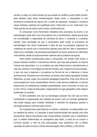 32
sentido, ou seja, ao mesmo tempo em que aquele se modifica a partir deste contato,
este também pode sofrer transformações. Deste modo, o computador é uma
ferramenta constituída de signos com o poder de expressar, manipular e combinar
vários símbolos, podendo ser qualificado como “meta-meio” ou um “multi-meio” (um
meio que faz uso de vários outros meios, combinando-os).
O computador como ferramenta mediadora dos processos de ensino e de
aprendizagem pode abrir uma nova relação com o conhecimento, desde que se leve
em consideração a capacidade de individual do aluno, o conteúdo e o contexto
escolar. Esta concepção de que o computador pode mudar os processos de
aprendizagem tem como fundamento a idéia de que os processos cognitivos se
modificam de acordo com o instrumento utilizado para este fim. Mas o importante é
saber que a mediação, nos processos psicológicos humanos, apóia-se em diferentes
instrumentos, desde os exclusivamente materiais até os sistemas de signos.
Além destas considerações sobre o computador, em sentido mais amplo, é
preciso destacar também a importância internet, que hoje está presente na vida da
maioria dos educandos, e é um artefato que está influenciando e transformando a
vida dos usuários. A tecnologia da internet constitui uma ‘máquina de comunicação’,
o que nos leva a repensar e re-valorizar as formas de ver e relacionar o nosso
conhecimento. Pensamos em informática na escola e isto implica operações mentais
diferentes, ou seja, exige uma proposta pedagógica específica. Esta nova forma de
comunicação tem como características diminuir e até eliminar distâncias. A internet
proporciona um ambiente de múltiplas possibilidades, como conversas no Chat, por
E-mail, Fórum, Listas de Discussão, independente do lugar geográfico onde estejam
localizados os usuários.
O ritmo acelerado com que as tecnologias avançam faz com que se torne
fundamental a readequação dos métodos de ensino, pois no mercado globalizado
não existe espaço para modelos obsoletos e somente há progresso quando a
educação prepara o indivíduo para o futuro.
As mudanças das quais falamos se referem, sobretudo, às relacionadas com
os métodos de ensino, e a oposição a estas transformações tem gerado uma crise
educacional. Alguns educadores mais conservadores acreditam que o importante é
que ‘a matéria determinada no cronograma seja dada’, a título de se cumprir o
currículo escolar, e não há uma preocupação mais expressiva com a efetiva
aquisição do saber do aluno. Contra este percepção, Morin (2000a, p. 99) afirma:
 