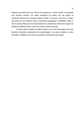34
reflexiva é predicado de uma minoria de professores e, neste sentido, é importante
não somente construir “um saber emergente da prática que não negue os
contributos teóricos das diversas ciências sociais e humanas, mas que os integre
com base em uma reflexão sobre a experiência pedagógica”, (FAZENDA, 2002, p.
38). A autora enfatiza que há necessidade de os professores construírem lugares de
partilha de reflexão coletiva, dentro do próprio ambiente escolar.
É neste inédito contexto de prática reflexiva que a Era Tecnológica vem para
favorecer ambientes colaborativos de aprendizagem, nos quais professor e aluno
aprendem e refletem juntos ante aos desafios educacionais que surgem.
 