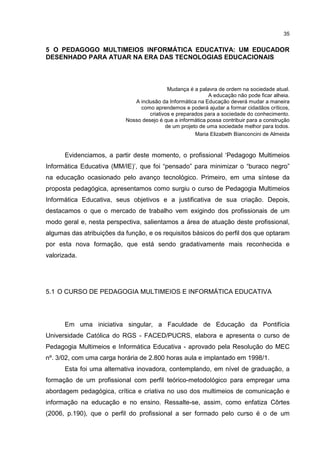 35
5 O PEDAGOGO MULTIMEIOS INFORMÁTICA EDUCATIVA: UM EDUCADOR
DESENHADO PARA ATUAR NA ERA DAS TECNOLOGIAS EDUCACIONAIS
Mudança é a palavra de ordem na sociedade atual.
A educação não pode ficar alheia.
A inclusão da Informática na Educação deverá mudar a maneira
como aprendemos e poderá ajudar a formar cidadãos críticos,
criativos e preparados para a sociedade do conhecimento.
Nosso desejo é que a informática possa contribuir para a construção
de um projeto de uma sociedade melhor para todos.
Maria Elizabeth Bianconcini de Almeida
Evidenciamos, a partir deste momento, o profissional ‘Pedagogo Multimeios
Informática Educativa (MM/IE)’, que foi “pensado” para minimizar o “buraco negro”
na educação ocasionado pelo avanço tecnológico. Primeiro, em uma síntese da
proposta pedagógica, apresentamos como surgiu o curso de Pedagogia Multimeios
Informática Educativa, seus objetivos e a justificativa de sua criação. Depois,
destacamos o que o mercado de trabalho vem exigindo dos profissionais de um
modo geral e, nesta perspectiva, salientamos a área de atuação deste profissional,
algumas das atribuições da função, e os requisitos básicos do perfil dos que optaram
por esta nova formação, que está sendo gradativamente mais reconhecida e
valorizada.
5.1 O CURSO DE PEDAGOGIA MULTIMEIOS E INFORMÁTICA EDUCATIVA
Em uma iniciativa singular, a Faculdade de Educação da Pontifícia
Universidade Católica do RGS - FACED/PUCRS, elabora e apresenta o curso de
Pedagogia Multimeios e Informática Educativa - aprovado pela Resolução do MEC
nº. 3/02, com uma carga horária de 2.800 horas aula e implantado em 1998/1.
Esta foi uma alternativa inovadora, contemplando, em nível de graduação, a
formação de um profissional com perfil teórico-metodológico para empregar uma
abordagem pedagógica, crítica e criativa no uso dos multimeios de comunicação e
informação na educação e no ensino. Ressalte-se, assim, como enfatiza Côrtes
(2006, p.190), que o perfil do profissional a ser formado pelo curso é o de um
 