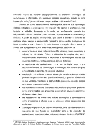 36
educador “capaz de explorar pedagogicamente as diferentes tecnologias de
comunicação e informação, em quaisquer espaços educativos, através de uma
intervenção pedagógica socialmente comprometida e politicamente lúcida”.
O curso, de cunho essencialmente interdisciplinar, teve em sua organização
didático-pedagógica a preocupação de preparar não apenas o profissional, mas
também o cidadão, buscando a formação de profissionais competentes,
responsáveis, críticos, criativos e questionadores, capazes de exercer uma liderança
solidária. A partir de alguns pressupostos, que visam a atender o contexto da
realidade atual, fazendo a aproximação necessária com o caráter institucional da
tarefa educativa, é que o desenho do curso teve sua concepção. Sendo assim, de
acordo com a proposta do curso, entre estes pressupostos, destacam-se:
• A comunicação e seus instrumentos estão atingindo maior capacidade e
volume de velocidade. Outras e diferentes tecnologias vão sendo
disponibilizadas, melhorando e facilitando a aprendizagem através dos
sistemas eletrônicos, tanto presenciais, como a distância;
• A construção do conhecimento pode ser facilitada pelos novos
recursos/multimeios de comunicação e informação, que contribuem para
a mobilização do aprendiz no processo educativo;
• A utilização crítica dos recursos da tecnologia, na educação e no ensino,
permite a exploração do seu potencial formativo, a partir da consciência
de sua validade, viabilidade e oportunidade, quando da inserção desses
recursos no processo educativo;
• Os multimeios de ensino são fontes instrumentais que podem promover
novas interpretações para problemas que envolvem atividades cognitivas,
afetivas e psicomotoras;
• Há necessidade de formar uma cultura tecnológica e comunicacional
entre professores e alunos, para a utilização crítica pedagógica dos
multimeios;
• A atuação do professor, no uso dos multimeios, deve ser redimensionada,
superando-se sua função de explicitador para a de mediador do
conhecimento e co-responsável pela aprendizagem do aluno. (CÔRTES2
,
2
CÔRTES, Helena Sporleder - Coordenadora do Curso de Pedagogia MM/IE - este documento foi
elaborado a partir do Projeto Político Pedagógico do Curso, como parte do Formulário-Padrão
 