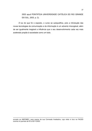 37
2003 apud PONTIFÍCIA UNIVERSIDADE CATÓLICA DO RIO GRANDE
DO SUL, 2003, p. 2).
À luz do que foi o exposto, o curso se autojustifica, pois a introdução das
novas tecnologias da comunicação e da informação é um advento irrevogável, além
de ser igualmente inegável a influência que o seu desenvolvimento cada vez mais
acelerado propõe à sociedade como um todo.
enviado ao INEP/MEC, para exame de sua Comissão Avaliadora, cuja visita in loco na FACED
ocorreu no período de 03 a 05/11/2003.
 