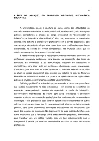 38
6 ÁREA DE ATUAÇÃO DO PEDAGOGO MULTIMEIOS INFORMÁTICA
EDUCATIVA
A Universidade, desde a abertura do curso, ciente das dificuldades do
mercado a serem enfrentadas por este profissional, vem buscando junto aos órgãos
públicos competentes a criação do cargo profissional de “Coordenador do
Laboratório de Informática e/ou Multimeios”, visto que, atualmente, na maioria das
escolas, este trabalho é exercido por professores sem a devida capacitação, pois
que se exige do profissional que atua nessa área uma qualificação específica e
diferenciada, no sentido de revelar competências nas múltiplas áreas que se
relacionam ao uso das ferramentas computacionais.
É neste contexto que surge o Pedagogo Multimeios Informática Educativa, um
profissional preparado exatamente para transitar na intersecção das áreas da
educação, da informática e da comunicação, dispondo de habilidades e
competências para atuar tanto em ambientes educacionais como empresariais.
Capacitado para atuar com as novas demandas do mercado, este educador, além
de atuar no espaço educacional, pode exercer seu trabalho no setor de Recursos
Humanos de empresas e auxiliar nos projetos de ações sociais de organizações
públicas e privadas, ou em Organizações Não Governamentais.
O Pedagogo MM/IE é, antes de tudo, um educador e, ainda que possa fazer
sua carreira basicamente na rede educacional – em escolas ou secretarias de
educação, desempenhando funções de supervisão e chefia de laboratório,
desenvolvendo metodologias de ensino com apoio tecnológico e orientando
docentes e alunos na exploração pedagógica dos multimeios de comunicação e
informação – este profissional pode também aplicar seus conhecimentos em outros
setores, como em empresas fora do ramo educacional, atuando no treinamento de
pessoal, bem como promovendo estratégias motivacionais de funcionários com
apoio dos recursos da tecnologia. No desempenho de suas múltiplas funções, é de
suma importância que o Pedagogo MM/IE esteja também preparado, afetivamente,
para trabalhar com um público variado, pois um bom relacionamento intra e
interpessoal é virtude que deve ser desenvolvida em todas as áreas de atuação
profissional.
 