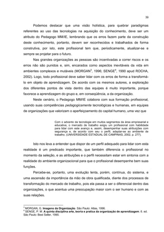 39
Podemos destacar que uma visão holística, para quebrar paradigmas
referentes ao uso das tecnologias na aquisição do conhecimento, deve ser um
atributo do Pedagogo MM/IE, lembrando que os erros fazem parte da construção
deste conhecimento, portanto, devem ser reconhecidos e trabalhados de forma
construtiva, por isto, este profissional tem que, periodicamente, atualizar-se e
sempre se projetar para o futuro.
Nas grandes organizações as pessoas são incentivadas a correr riscos e os
erros não são punidos e, sim, encarados como aspectos inevitáveis da vida em
ambientes complexos e mutáveis (MORGAN3
, 1996; SENGE4
, 1990 apud ROCHA,
2002). Logo, todo profissional deve saber lidar com os erros de forma a transformá-
lo em objeto de aprendizagem. De acordo com os mesmos autores, a exploração
dos diferentes pontos de vista dentro das equipes é muito importante, porque
favorece a aprendizagem do grupo e, em conseqüência, a da organização.
Neste cenário, o Pedagogo MM/IE colabora com sua formação profissional,
usando suas competências pedagogicamente tecnológicas e humanas, em equipes
de organizações que valorizam o aperfeiçoamento do capital humano, uma vez que
Com o advento da tecnologia em muitos segmentos da área empresarial e
educativa, o mercado de trabalho exigiu um profissional com habilidade
para lidar com este avanço e, assim, desempenhar suas atribuições com
segurança e, de acordo com seu o perfil, adaptar-se ao ambiente de
trabalho. (UNIVERSIDADE ESTADUAL DE CAMPINAS, 2002, p. 277).
Isto nos leva a entender que dispor de um perfil adequado para lidar com esta
realidade é um predicado importante, que também diferencia o profissional no
momento da seleção, e as atribuições e o perfil necessitam estar em sintonia com a
realidade do ambiente organizacional para que o profissional desempenhe bem suas
funções.
Percebe-se, portanto, uma evolução lenta, porém, contínua, do sistema, e
uma ascensão da importância da mão de obra qualificada, diante dos processos de
transformação do mercado de trabalho, pois ela passa a ser o diferencial dentro das
organizações, o que acentua uma preocupação maior com o ser humano e com as
suas relações.
3
MORGAN, G. Imagens da Organização. São Paulo: Atlas, 1996.
4
SENGE, P. M. A quinta disciplina arte, teoria e pratica da organização de aprendizagem. 6. ed.
São Paulo: Best Seller, 1990.
 