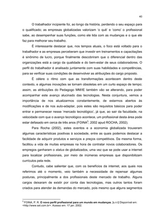 40
O trabalhador incipiente foi, ao longo da história, perdendo o seu espaço para
o qualificado; as empresas globalizadas valorizam ‘o quê’ e ‘como’ o profissional
sabe, ao desempenhar suas funções, como ele lida com as mudanças e o que ele
faz para melhorar seu trabalho.
É interessante destacar que, nos tempos atuais, o foco está voltado para o
trabalhador e as empresas perceberam que investir em treinamentos e capacitações
é sinônimo de lucro, porque finalmente descobriram que o diferencial dentro das
organizações está a cargo da qualidade e do bem-estar de seus colaboradores. O
perfil do trabalhador é analisado juntamente com suas habilidades e competências,
para se verificar suas condições de desenvolver as atribuições do cargo proposto.
É célere o ritmo com que as transformações acontecem dentro deste
contexto, e algumas inovações se tornam obsoletas em um curto espaço de tempo;
assim, as atribuições do Pedagogo MM/IE também vão se alterando, para poder
acompanhar este avanço alucinado das tecnologias. Nesta conjuntura, vemos a
importância de nos atualizarmos constantemente, de estarmos abertos às
modificações e de nos auto-adaptar, pois estes são requisitos básicos para poder
entrar e permanecer nesse ‘mercado tecnológico’, já que, ao sair da faculdade, na
velocidade com que o avanço tecnológico acontece, um profissional desta área pode
estar defasado em cerca de três anos (FOINA5
, 2002 apud ROCHA, 2002).
Para Rocha (2002), estes eventos e a economia globalizada trouxeram
algumas características positivas à sociedade, entre as quais podemos destacar a
facilidade de adquirir produtos e serviços a preços competitivos. Da mesma forma,
facilitou a vida de muitas empresas na hora de contratar novos colaboradores. Os
empregos ganharam o status de globalizados, uma vez que se pode usar a internet
para localizar profissionais, por meio de inúmeras empresas que disponibilizam
currículos pela rede.
Contudo, cabe salientar que, com os benefícios da internet, aos quais nos
referimos até o momento, veio também a necessidade de repensar algumas
posturas, principalmente a dos profissionais deste mercado de trabalho. Alguns
cargos deixaram de existir por conta das tecnologias, mas outros tantos foram
criados para atender às demandas do mercado, pois mesmo que alguns segmentos
5
FOINA, P. R. O novo perfil profissional para um mundo em mudanças. [s.n.t] Disponível em:
<http://www.set.com.br>. Acesso em: 17 jan. 2002.
 