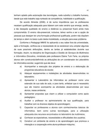 41
tenham optado pela automação das tecnologias, nada substitui o trabalho humano,
desde que este trabalho seja norteado de competência, habilidade e qualificação.
De acordo Almeida (2006), é de suma importância que os professores
recebam qualificação adequada para lidarem com este cenário que emerge, senão,
a tão desejada qualidade do ensino a distância ou presencial ficará ainda mais
comprometida. O ensino não-presencial, inclusive, talvez venha a ser a opção de
pessoas que desejam ter uma formação profissional qualificada, porém não dispõem
de tempo e vêem no baixo custo desta modalidade, a solução para esse problema.
Conforme o Pedagogo MM/IE foi aplicando o seu saber fora da universidade,
após a formação, verificou-se a necessidade de se esclarecer e/ou ampliar algumas
de suas possíveis atribuições, dentre as tantas já estabelecidas durante sua
formação. Assim, na disciplina de Organização e Gestão de Serviços de Multimeios
e Informática Educativa, ministrada pela professora Elaine Turk Faria, os próprios
alunos vêm construindo/definindo as atribuições de um coordenador de Laboratório
de Informática escolar, sugerindo que ele deva:
a) Acompanhar a execução dos projetos de ensino e a elaboração de
programas educativos da escola;
b) Adequar equipamentos e instalações às atividades desenvolvidas no
laboratório;
c) Apresentar o Laboratório de Informática ao professor como uma
extensão de sua sala de aula, e para tanto, enfatizar que é necessário
que ele mesmo acompanhe as atividades desenvolvidas por seus
alunos, nesse ambiente;
d) Apresentar propostas que visem a utilizar o computador como apoio
pedagógico;
e) Auxiliar o professor no aprimoramento da sua qualificação, para
trabalhar com os diversos objetos de aprendizagem;
f) Capacitar os professores e alunos com conhecimentos básicos de
informática, bem como outras tecnologias, para a utilização
adequada dos recursos encontrados no laboratório de multimeios;
g) Conhecer as expectativas, necessidades e dificuldades dos usuários;
h) Construir um ambiente de ensino e de aprendizagem que promova a
interação e a cooperação entre aluno-professor-máquina;
 