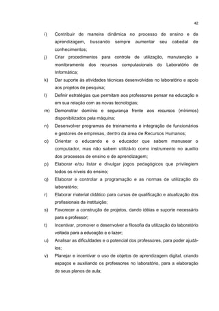 42
i) Contribuir de maneira dinâmica no processo de ensino e de
aprendizagem, buscando sempre aumentar seu cabedal de
conhecimentos;
j) Criar procedimentos para controle de utilização, manutenção e
monitoramento dos recursos computacionais do Laboratório de
Informática;
k) Dar suporte às atividades técnicas desenvolvidas no laboratório e apoio
aos projetos de pesquisa;
l) Definir estratégias que permitam aos professores pensar na educação e
em sua relação com as novas tecnologias;
m) Demonstrar domínio e segurança frente aos recursos (mínimos)
disponibilizados pela máquina;
n) Desenvolver programas de treinamento e integração de funcionários
e gestores de empresas, dentro da área de Recursos Humanos;
o) Orientar o educando e o educador que sabem manusear o
computador, mas não sabem utilizá-lo como instrumento no auxílio
dos processos de ensino e de aprendizagem;
p) Elaborar e/ou listar e divulgar jogos pedagógicos que privilegiem
todos os níveis do ensino;
q) Elaborar e controlar a programação e as normas de utilização do
laboratório;
r) Elaborar material didático para cursos de qualificação e atualização dos
profissionais da instituição;
s) Favorecer a construção de projetos, dando idéias e suporte necessário
para o professor;
t) Incentivar, promover e desenvolver a filosofia da utilização do laboratório
voltada para a educação e o lazer;
u) Analisar as dificuldades e o potencial dos professores, para poder ajudá-
los;
v) Planejar e incentivar o uso de objetos de aprendizagem digital, criando
espaços e auxiliando os professores no laboratório, para a elaboração
de seus planos de aula;
 