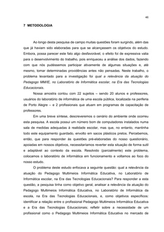 46
7 METODOLOGIA
Ao longo desta pesquisa de campo muitas questões foram surgindo, além das
que já haviam sido elaboradas para que se alcançassem os objetivos do estudo.
Embora, possa parecer este fato algo desfavorável, o efeito foi de expressiva valia
para o desenvolvimento do trabalho, pois enriqueceu a análise dos dados, fazendo
com que nós pudéssemos participar ativamente de algumas situações e, até
mesmo, tomar determinadas providências antes não pensadas. Neste trabalho, o
problema levantado para a investigação foi qual a relevância da atuação do
Pedagogo MM/IE, no Laboratório de Informática escolar, na Era das Tecnologias
Educacionais.
Nossa amostra contou com 22 sujeitos – sendo 20 alunos e professores,
usuários do laboratório de informática de uma escola pública, localizada na periferia
de Porto Alegre – e 2 profissionais que atuam em programas de capacitação de
professores.
Em uma breve síntese, descreveremos o cenário do ambiente onde ocorreu
esta pesquisa. A escola possui um número bom de computadores instalados numa
sala de medidas adequadas à realidade escolar, mas que, no entanto, mantinha
todo este equipamento guardado, envolto em sacos plásticos pretos. Percebemos,
então, que para responder às questões pré-elaboradas do nosso questionário,
apoiadas em nossos objetivos, necessitaríamos reverter esta situação de forma sutil
e adaptável ao contexto da escola. Resolvido (parcialmente) este problema,
colocamos o laboratório de informática em funcionamento e voltamos ao foco do
nosso estudo.
O problema deste estudo enfocava a seguinte questão: qual a relevância da
atuação do Pedagogo Multimeios Informática Educativa, no Laboratório de
Informática escolar, na Era das Tecnologias Educacionais? Para responder a esta
questão, a pesquisa tinha como objetivo geral, analisar a relevância da atuação do
Pedagogo Multimeios Informática Educativa, no Laboratório de Informática da
escola, na Era das Tecnologias Educacionais, e, como objetivos específicos:
identificar a relação entre o profissional Pedagogo Multimeios Informática Educativa
e a Era das Tecnologias Educacionais; refletir sobre a necessidade de um
profissional como o Pedagogo Multimeios Informática Educativa no mercado de
 