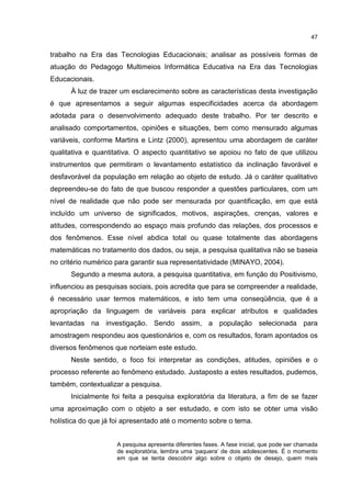 47
trabalho na Era das Tecnologias Educacionais; analisar as possíveis formas de
atuação do Pedagogo Multimeios Informática Educativa na Era das Tecnologias
Educacionais.
À luz de trazer um esclarecimento sobre as características desta investigação
é que apresentamos a seguir algumas especificidades acerca da abordagem
adotada para o desenvolvimento adequado deste trabalho. Por ter descrito e
analisado comportamentos, opiniões e situações, bem como mensurado algumas
variáveis, conforme Martins e Lintz (2000), apresentou uma abordagem de caráter
qualitativa e quantitativa. O aspecto quantitativo se apoiou no fato de que utilizou
instrumentos que permitiram o levantamento estatístico da inclinação favorável e
desfavorável da população em relação ao objeto de estudo. Já o caráter qualitativo
depreendeu-se do fato de que buscou responder a questões particulares, com um
nível de realidade que não pode ser mensurada por quantificação, em que está
incluído um universo de significados, motivos, aspirações, crenças, valores e
atitudes, correspondendo ao espaço mais profundo das relações, dos processos e
dos fenômenos. Esse nível abdica total ou quase totalmente das abordagens
matemáticas no tratamento dos dados, ou seja, a pesquisa qualitativa não se baseia
no critério numérico para garantir sua representatividade (MINAYO, 2004).
Segundo a mesma autora, a pesquisa quantitativa, em função do Positivismo,
influenciou as pesquisas sociais, pois acredita que para se compreender a realidade,
é necessário usar termos matemáticos, e isto tem uma conseqüência, que é a
apropriação da linguagem de variáveis para explicar atributos e qualidades
levantadas na investigação. Sendo assim, a população selecionada para
amostragem respondeu aos questionários e, com os resultados, foram apontados os
diversos fenômenos que norteiam este estudo.
Neste sentido, o foco foi interpretar as condições, atitudes, opiniões e o
processo referente ao fenômeno estudado. Justaposto a estes resultados, pudemos,
também, contextualizar a pesquisa.
Inicialmente foi feita a pesquisa exploratória da literatura, a fim de se fazer
uma aproximação com o objeto a ser estudado, e com isto se obter uma visão
holística do que já foi apresentado até o momento sobre o tema.
A pesquisa apresenta diferentes fases. A fase inicial, que pode ser chamada
de exploratória, lembra uma ‘paquera’ de dois adolescentes. É o momento
em que se tenta descobrir algo sobre o objeto de desejo, quem mais
 