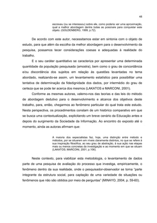 48
escreveu (ou se interessou) sobre ele, como poderia ver uma aproximação,
qual a melhor abordagem dentre todas as possíveis para conquistar este
objeto. (GOLDENBERG, 1999, p.72).
De acordo com este autor, necessitamos estar em sintonia com o objeto de
estudo, para que além da escolha da melhor abordagem para o desenvolvimento da
pesquisa, possamos tecer considerações coesas e adequadas à realidade do
trabalho.
E o seu caráter quantitativo se caracteriza por apresentar uma determinada
quantidade da população pesquisada (amostra), bem como o grau de concordância
e/ou discordância dos sujeitos em relação às questões levantadas no tema
abordado, realizando-se assim, um levantamento estatístico para possibilitar uma
tentativa de determinação da fidedignidade dos dados, por intermédio do grau de
certeza que se pode ter acerca dos mesmos (LAKATOS e MARCONI, 2001).
Conforme as mesmas autoras, valemo-nos das teorias e das leis do método
de abordagem dedutivo para o desenvolvimento e alcance dos objetivos deste
trabalho, para, então, chegarmos ao fenômeno particular do qual trata este estudo.
Nesta perspectiva, os procedimentos constam de um histórico comparativo em que
se busca uma contextualização, explicitando um breve cenário da Educação antes e
depois do surgimento da Sociedade da Informação. Ao encontro do exposto até o
momento, ainda as autoras afirmam que:
A maioria dos especialistas faz, hoje, uma distinção entre método e
métodos, por se situarem em níveis claramente distintos, no que se refere à
sua inspiração filosófica, ao seu grau de abstração, à sua ação nas etapas
mais ou menos concretas da investigação e ao momento em que se situam
(LAKATOS; MARCONI, 2001, p.106).
Neste contexto, para viabilizar esta metodologia, o levantamento de dados
parte de uma pesquisa de avaliação do processo que investiga, empiricamente, o
fenômeno dentro da sua realidade, onde o pesquisador-observador se torna “parte
integrante da estrutura social, para captação de uma variedade de situações ou
fenômenos que não são obtidos por meio de perguntas” (MINAYO, 2004, p. 59-60).
 