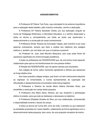 AGRADECIMENTOS
À Professora Drª Elaine Turk Faria, cuja orientação foi de extrema importância
para a realização deste trabalho, pelo incentivo motivador, carinho e dedicação.
À Professora Drª Helena Sporleder Côrtes, por sua dedicação singular ao
Curso de Pedagogia Multimeios e Informática Educativa, e o carinho dispensado a
todos os alunos e, principalmente, por todas as vezes que oportunizou o
desenvolvimento e a construção do nosso conhecimento.
À Professora Drnda. Rosane da Conceição Vargas, pelo incentivo e por suas
palavras motivadoras, sempre que fazia a análise dos relatórios dos estágios
práticos e, também, por nos fazer crer que a mudança é possível.
Ao Professor Dr. Juan José Mouriño Mosquera, pois suas aulas foram de
expressivo significado em minha formação acadêmica.
A todos os professores da FACED/PUCRS que, de uma forma muito especial,
colaboraram para que eu me transformasse em uma pessoa melhor.
À Direção da FACED/PUCRS, que me apoiou sempre que necessário.
Aos colegas de turma, pelos momentos agradáveis e difíceis que passamos
ao longo destes anos.
Aos meus queridos colegas amigos, que foram um bem imensurável adquirido
ao ingressar na Universidade, e ícones representantes da superação das
dificuldades e desapontamentos encontrados nesta árdua trajetória.
À Professora e Diretora de escola Maria Helena Dorneles Alves, que
possibilitou a execução em campo desta pesquisa.
À Professora Ana Maria Abreu Oliveira, por seu empenho e participação
efetiva no projeto, para que este se realizasse e alcançasse os objetivos.
À Professora Elisabete Guedes da Silva, por sua colaboração, compreensão
e disponibilidade durante o estudo de campo.
A todos os alunos da Turma 303, turno da noite, e também os que realizaram
as atividades propostas em nosso trabalho, colaborando de forma significativa com o
desenvolvimento desta pesquisa, bem como, de uma proposta inovadora de ensino.
 