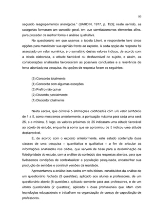 50
segundo reagrupamentos analógicos.” (BARDIN, 1977, p. 153); neste sentido, as
categorias formaram um conceito geral, em que correlacionamos elementos afins,
para proceder da melhor forma a análise qualitativa.
No questionário em que usamos a tabela Likert, o respondente teve cinco
opções para manifestar sua opinião frente ao exposto. A cada opção de resposta foi
associado um valor numérico, e o somatório destes valores indicou, de acordo com
a tabela elaborada, a atitude favorável ou desfavorável do sujeito, e assim, as
considerações analisadas favoreceram as possíveis conclusões e a relevância do
tema abordado na pesquisa. As opções de resposta foram as seguintes:
(5) Concordo totalmente
(4) Concordo com algumas exceções
(3) Prefiro não opinar
(2) Discordo parcialmente
(1) Discordo totalmente
Nesta escala, que conteve 5 afirmações codificadas com um valor simbólico
de 1 a 5, como mostramos anteriormente, a pontuação máxima para cada uma será
25, e a mínima, 5; logo, os valores próximos de 25 indicaram uma atitude favorável
ao objeto de estudo, enquanto a soma que se aproximou de 5 indicou uma atitude
desfavorável.
E, de acordo com o exposto anteriormente, este estudo contempla duas
classes de uma pesquisa – quantitativa e qualitativa – a fim de articular as
informações analisadas nos dados, que servem de base para a determinação da
fidedignidade do estudo, com a análise do conteúdo das respostas abertas, para que
tivéssemos condições de contextualizar a população pesquisada, encaminhar sua
produção de sentidos e construir versões da realidade.
Apresentamos a análise dos dados em três blocos, constituídos da análise de
um questionário fechado (5 questões), aplicado aos alunos e professores, de um
questionário aberto (6 questões), aplicado somente para aos professores, e de um
último questionário (2 questões), aplicado a duas profissionais que lidam com
tecnologias educacionais e trabalham na organização de cursos de capacitação de
professores.
 