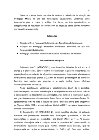 51
Como o objetivo desta pesquisa foi analisar a relevância da atuação do
Pedagogo MM/IE na Era das Tecnologias Educacionais, utilizamos como
instrumento para a coleta e análise dos dados, os três questionários, e
categorizamos os resultados de acordo com os objetivos deste estudo, conforme
mencionado anteriormente.
Categorias
• Relação entre o Pedagogo Multimeios e as Tecnologias Educacionais.
• Atuação do Pedagogo Multimeios Informática Educativa na Era das
Tecnologias Educacionais.
• Pedagogo Multimeios Informática Educativa no mercado de trabalho.
Instrumento de Pesquisa
O Questionário 01 (APÊNDICE 1), com 5 questões fechadas, foi aplicado a 15
alunos e 7 professores, com o objetivo de quantificar o grau de concordância da
população-alvo em relação às afirmativas apresentadas. Logo após, efetuamos o
levantamento estatístico (gráfico 01), a fim de indicar a porcentagem de inclinação
favorável dos sujeitos da pesquisa e, a partir destes dados, aferimos
qualitativamente os resultados.
Neste questionário, utilizamos o escalonamento Likert de 5 posições,
conforme exposto em nossa metodologia, e os respondentes são solicitados, não só
a concordarem ou discordarem das afirmações, mas também a informarem qual o
seu grau de concordância/discordância. Desta forma, na interpretação da Tabela 01,
apresentamos como foi feito o cálculo da Média Ponderada (MP), para chegarmos
ao Ranking Médio (RM) – apresentado por Malhotra (2001) – e, assim, traçarmos as
devidas considerações.
O Questionário 02 (APÊNDICE 2), com6 questões abertas, foi aplicado
somente aos professores. Fizemos uma abordagem quantitativa, a fim de
esquematizar e tabular os resultados. Para Bardin (1977, p. 115), “a análise
qualitativa não rejeita toda e qualquer forma de quantificação.”; neste sentido, o
levantamento estatístico serviu para melhor analisar cada questão, que foi
transformada em ações e esquematizada no Gráfico 02. Com esta análise,
 
