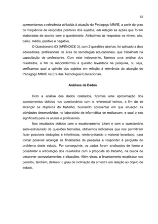 52
apresentamos a relevância atribuída à atuação do Pedagogo MM/IE, a partir do grau
de freqüência de respostas positivas dos sujeitos, em relação às ações que foram
elaboradas de acordo com o questionário. Atribuímos às respostas os níveis: alto,
baixo, médio, positivo e negativo.
O Questionário 03 (APÊNDICE 3), com 2 questões abertas, foi aplicado a dois
educadores, profissionais da área de tecnologias educacionais, que trabalham na
capacitação de professores. Com este instrumento, fizemos uma análise dos
resultados, a fim de respondermos à questão levantada na pesquisa, ou seja,
verificamos qual a opinião dos sujeitos em relação à relevância da atuação do
Pedagogo MM/IE na Era das Tecnologias Educacionais.
Análises de Dados
Com a análise dos dados coletados, fizemos uma aproximação dos
apontamentos obtidos nos questionários com o referencial teórico, a fim de se
alcançar os objetivos do trabalho, buscando apresentar em que situação as
atividades desenvolvidas no laboratório de informática se realizavam, e qual o seu
significado para os alunos e professores.
Nos resultados obtidos com o escalonamento Likert e com o questionário
semi-estruturado de questões fechadas, obtivemos indicativos que nos permitiram
fazer possíveis deduções e inferências, reinterpretando o material levantado, para
tornar possível alcançar as finalidades da pesquisa e responder à pergunta do
problema deste estudo. Por conseguinte, os dados foram analisados de forma a
possibilitar a articulação dos resultados com a proposta do trabalho, na busca de
descrever comportamentos e situações. Além disso, o levantamento estatístico nos
permitiu, também, delinear o grau de inclinação da amostra em relação ao objeto de
estudo.
 