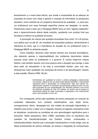 55
levantamento e a nossa base teórica, que revela a necessidade de se adequar as
propostas de ensino com vistas a garantir a inserção da informática na perspectiva
educativa, como subsídio de um programa educacional de qualidade – e, para isso,
um profissional com essa formação específica parece ser desejado, na escola.
Poderíamos ousar e dizer que o Pedagogo MM/IE seria um bom “agente catalisador”
para o desenvolvimento efetivo deste subsídio, resultando num produto final que
facultaria a melhora na qualidade de ensino.
A pontuação da maioria das questões levantadas ficou entre 15 e 20 pontos,
num gráfico que vai até 25. Um resultado de proporções positivas, demonstrando a
relevância do tema, que é a importância da atuação de um profissional como o
Pedagogo MM/IE no ambiente escolar.
Como cidadãos, devemos estar sempre atentos aos avanços tecnológicos,
não deixando apenas a responsabilidade dos problemas decorrentes destes
avanços recair sobre os professores e o governo. É correto exigirmos nossos
direitos, mas também exercer uma nova postura ante a situação que emerge, e esta
deve partir de educadores e de toda a comunidade escolar, para com isto,
alcançarmos maior qualidade nos processos de ensino e de aprendizagem. Quanto
a esta questão, Ribeiro (1989, 36) diz:
Entendemos por qualidade do ensino a prática pedagógica, desenvolvida
nas escolas, capaz de dar aos alunos das classes populares o instrumental
necessário para a apropriação do conhecimento, para que possam ter,
efetivamente, ingresso no processo de participação política do país, em luta
pela superação de sua marginalização nas decisões políticas e em busca
de melhores condições de vida. Em síntese, um ensino que se baseie na
transmissão efetiva do saber acumulado e organizado e em instrumentos
para a sua aquisição e o seu uso.
Por conseguinte, primar pela qualidade do ensino pressupõe um conjunto de
conteúdos elaborados num contexto interdisciplinar, pois desta forma,
conseguiríamos, talvez, ‘desapegar-nos’ dos moldes de educação fragmentada, e
trabalhar para tornar o saber uno e integrado, fazendo as ligações necessárias entre
as disciplinas, construindo as condições de uma aprendizagem significativa para o
educando. Nesta perspectiva, Klein (1998), autoridade entre os estudiosos das
questões da interdisciplinaridade nos Estados Unidos, contextualiza a
interdisciplinaridade, dizendo que a educação interdisciplinar é muita antiga, pois as
idéias fundamentais de ciência unificada, da síntese e integração do conhecimento
 