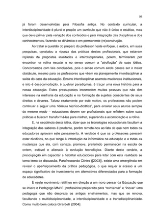 56
já foram desenvolvidas pela Filosofia antiga. No contexto curricular, a
interdisciplinaridade é plural e propõe um currículo que não é único e estático, mas
que deve primar pela variação dos conteúdos e pela integração das disciplinas e dos
conhecimentos, fazendo-se dinâmico e em permanente (re)construção.
Ao tratar a questão do preparo do professor neste enfoque, a autora, em suas
pesquisas, constatou a riqueza das práticas destes profissionais, que estavam
repletas de propostas inusitadas e interdisciplinares, porém, terminaram por
encontrar na rotina escolar e no senso comum a “atrofiação” de suas idéias.
Concordamos com tais conclusões, pois o senso comum ainda parece ser o maior
obstáculo, mesmo para os professores que vêem no planejamento interdisciplinar a
saída do caos da educação. Ensino interdisciplinar acarreta mudanças institucionais,
e isto é desacomodação, é quebrar paradigmas, é traçar uma nova história para a
nossa educação. Estes pressupostos incomodam muitas pessoas que não têm
interesse na melhoria da educação e na formação de sujeitos conscientes de seus
direitos e deveres. Talvez exatamente por este motivo, os professores não podem
continuar a seguir uma ‘fórmula técnico-didática’, para ensinar seus alunos sempre
do mesmo modo – educadores devem ser profissionais que refletem sobre suas
práticas e buscam transformá-las para melhor, superando a acomodação e a rotina.
E, na seqüência desta idéia, dizer que as tecnologias educacionais facultam a
integração dos saberes é prudente, porém remete-nos ao fato de que nem todos os
educadores aprovam este pensamento. A verdade é que os professores parecem
estar divididos, no que tange à introdução da informática na educação e a todas as
mudanças que ela, com certeza, promove, preferindo permanecer na escola de
ontem, estável e alienada à evolução tecnológica. Diante deste cenário, a
preocupação em capacitar e habilitar educadores para lidar com esta realidade se
torna tema de discussão. Parafraseando Côrtes ([2003]), existe uma emergência em
revisar o aperfeiçoamento da prática pedagógica, o que requer o acesso a um
espaço significativo de investimento em alternativas diferenciadas para a formação
de educadores.
É neste movimento retilíneo em direção a um novo pensar da Educação que
se insere o Pedagogo MM/IE, profissional preparado para “reinventar” e “inovar” uma
pedagogia que não despreza os antigos ensinamentos, mas que se renova,
facultando a multidisciplinaridade, a interdisciplinaridade e a transdisciplinaridade.
Como muito bem coloca Girardelli (2004):
 
