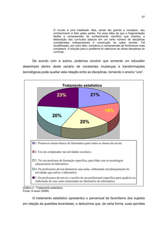 57
O mundo é uma totalidade. Mas, sendo tão grande e complexo, seu
conhecimento é feito pelas partes. Foi essa idéia de que a fragmentação
facilita a compreensão do conhecimento científico que orientou a
elaboração dos currículos básicos em um certo número de disciplinas
consideradas indispensáveis à construção do saber escolar. Tal
simplificação, por outro lado, complicou a compreensão de fenômenos mais
complexos. A solução para o problema foi relacionar as várias disciplinas do
currículo.
De acordo com a autora, podemos concluir que somente um educador
desenhado dentro deste cenário de constantes mudanças e transformações
tecnológicas pode auxiliar esta relação entre as disciplinas, tornando o ensino “uno”.
Gráfico 2 - Tratamento estatístico
Fonte: O autor (2008).
O tratamento estatístico apresentou o percentual de favoritismo dos sujeitos
em relação às questões levantadas, e deduzimos que, de certa forma, suas opiniões
Tratamento estatístico
21%
20%
16%
23%
20%
1. Promover ensino básico de informática para todos os alunos da escola.
2. Uso do computador nas atividades escolares.
3. Ter um professor de formação específica, para lidar com as tecnologias
educacionais no laboratório.
4. Os professores devem dinamizar suas aulas, elaborando um planejamento de
atividades que utilize o laboratório.
5. Os professores devem ter o auxílio de um profissional específico para ajudá-lo na
elaboração de suas aulas ministradas no laboratório de informática.
 