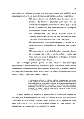 58
convergiram em muitos pontos, vindo ao encontro do embasamento qualitativo que a
pesquisa prestigiou. Sendo assim, temos que, do total da população respondente:
- 40% demonstraram uma atitude favorável à presença de um
professor de formação específica para lidar com as
tecnologias educacionais, bem como o fato de que as aulas
devem ser dinamizadas, com planejamentos que contemplem
atividades realizadas no laboratório.
- 23% demonstraram uma atitude favorável quanto ao
professor ter um auxílio profissional para elaborar suas aulas,
quando são ministradas no laboratório de informática.
- 21% demonstraram uma atitude favorável no sentido de a
escola promover o ensino básico de informática para todos os
alunos.
- 16% demonstraram uma atitude favorável na questão do uso
do computador nas atividades escolares. Cabe ressaltar que
nesta afirmação o uso do computador contemplaria a maioria
das atividades em sala de aula.
Esta inclinação positiva quanto ao uso adequado das tecnologias
educacionais na escola evidencia a necessidade que a comunidade escolar tem de
trabalhar com o conhecimento de modo completo e atualizado, que venha a inserir o
educando na sua realidade de vida, dando sentido ao saber e aos ensinamentos que
a escola lhes traz. Nesta visão Garcia (2006) diz:
[...] como as experiências de vida são múltiplas e diversas, por si mesmas,
seriam capazes de despertar a curiosidade e o espanto necessários para o
desenvolvimento das habilidades cognitivas. Ao professor caberia canalizar
as potencialidades já latentes necessárias ao conhecimento já instituído e
formalizado. Ora, se isso não for possível é porque é impossível “tirar leite
de pedra”, ou melhor, “não dá para ensinar mediante a falta de pré-
requisitos básicos e elementares”.
É neste sentido, de canalizar e potencializar as habilidades latentes no
educando, que as tecnologias educacionais se fazem necessárias, pois estimulam a
curiosidade, as habilidades cognitivas e, assim, apontam para a necessidade de se
saber explorá-las, sob o ponto de vista didático-pedagógico – o que indicaria como
indispensável a presença do Pedagogo MM/IE na escola...
 