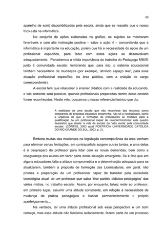 60
aparelho de som) disponibilizados pela escola, ainda que se ressalte que o nosso
foco está na informática.
No conjunto de ações elaboradas no gráfico, os sujeitos se mostraram
favoráveis e com alta inclinação positiva – salvo a ação 4 – concordando que a
informática é importante na educação, porém que há a necessidade do apoio de um
profissional especifico, para fazer com estas ações se desenvolvam
adequadamente. Percebemos a nítida importância do trabalho do Pedagogo MM/IE
junto à comunidade escolar, lembrando que, para isto, o sistema educacional
também necessitaria de mudanças (por exemplo, ‘abrindo espaço real’, para essa
atuação profissional específica, na área pública, com a criação do cargo
correspondente).
A escola tem que relacionar o ensinar didático com a realidade do educando,
e isto somente será possível, quando profissionais preparados dentro deste cenário
forem reconhecidos. Neste viés, buscamos o nosso referencial teórico que diz:
A realidade de uma escola que não reconhece tais recursos como
integrantes do processo educativo encaminha, não só a necessidade, como
a urgência de que a formação de professores se mobilize para a
qualificação de um profissional capaz de reverter/minimizar este quadro
desolador que afasta ‘a vida da escola’ da ‘vida vivida’ pela comunidade
escolar. (CÔRTES, 2003 apud PONTIFÍCIA UNIVERSIDADE CATÓLICA
DO RIO GRANDE DO SUL, 2003, p. 2).
Embora muitas das mudanças na legislação contemporânea da área venham
para eliminar certas limitações, em contrapartida surgem outras tantas, e uma delas
é o despreparo do professor para lidar com as novas demandas, bem como a
insegurança dos alunos em fazer parte desta situação emergente. Se é fato que em
alguns educadores falta a atitude comprometida e a determinação adequada para se
atualizarem, também a proposta de formação das Licenciaturas, em geral, não
prioriza a preparação de um profissional capaz de transitar pela sociedade
tecnológica atual, de um professor que saiba ‘tirar partido didático-pedagógico’ das
várias mídias, no trabalho escolar. Assim, por enquanto, talvez reste ao professor,
em primeiro lugar, assumir uma atitude consciente, em relação à necessidade de
mudança da prática pedagógica e buscar permanentemente o próprio
aperfeiçoamento...
Na verdade, ter uma atitude profissional sob essa perspectiva é um bom
começo, mas essa atitude não funciona isoladamente, fazem parte de um processo
 