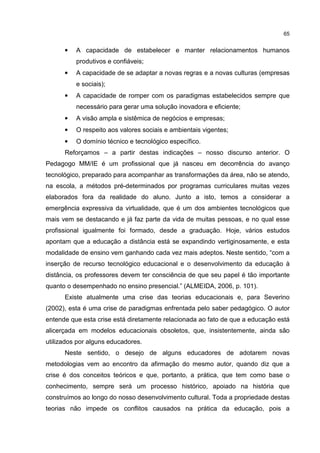 65
• A capacidade de estabelecer e manter relacionamentos humanos
produtivos e confiáveis;
• A capacidade de se adaptar a novas regras e a novas culturas (empresas
e sociais);
• A capacidade de romper com os paradigmas estabelecidos sempre que
necessário para gerar uma solução inovadora e eficiente;
• A visão ampla e sistêmica de negócios e empresas;
• O respeito aos valores sociais e ambientais vigentes;
• O domínio técnico e tecnológico específico.
Reforçamos – a partir destas indicações – nosso discurso anterior. O
Pedagogo MM/IE é um profissional que já nasceu em decorrência do avanço
tecnológico, preparado para acompanhar as transformações da área, não se atendo,
na escola, a métodos pré-determinados por programas curriculares muitas vezes
elaborados fora da realidade do aluno. Junto a isto, temos a considerar a
emergência expressiva da virtualidade, que é um dos ambientes tecnológicos que
mais vem se destacando e já faz parte da vida de muitas pessoas, e no qual esse
profissional igualmente foi formado, desde a graduação. Hoje, vários estudos
apontam que a educação a distância está se expandindo vertiginosamente, e esta
modalidade de ensino vem ganhando cada vez mais adeptos. Neste sentido, “com a
inserção de recurso tecnológico educacional e o desenvolvimento da educação à
distância, os professores devem ter consciência de que seu papel é tão importante
quanto o desempenhado no ensino presencial.” (ALMEIDA, 2006, p. 101).
Existe atualmente uma crise das teorias educacionais e, para Severino
(2002), esta é uma crise de paradigmas enfrentada pelo saber pedagógico. O autor
entende que esta crise está diretamente relacionada ao fato de que a educação está
alicerçada em modelos educacionais obsoletos, que, insistentemente, ainda são
utilizados por alguns educadores.
Neste sentido, o desejo de alguns educadores de adotarem novas
metodologias vem ao encontro da afirmação do mesmo autor, quando diz que a
crise é dos conceitos teóricos e que, portanto, a prática, que tem como base o
conhecimento, sempre será um processo histórico, apoiado na história que
construímos ao longo do nosso desenvolvimento cultural. Toda a propriedade destas
teorias não impede os conflitos causados na prática da educação, pois a
 