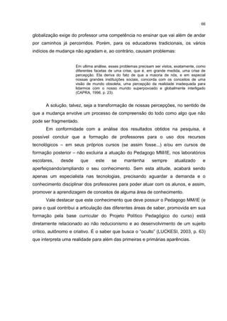 66
globalização exige do professor uma competência no ensinar que vai além de andar
por caminhos já percorridos. Porém, para os educadores tradicionais, os vários
indícios de mudança não agradam e, ao contrário, causam problemas:
Em ultima análise, esses problemas precisam ser vistos, exatamente, como
diferentes facetas de uma crise, que é, em grande medida, uma crise de
percepção. Ela deriva do fato de que a maioria de nós, e em especial
nossas grandes instituições sociais, concorda com os conceitos de uma
visão de mundo obsoleta, uma percepção da realidade inadequada para
lidarmos com o nosso mundo superpovoado e globalmente interligado
(CAPRA, 1996, p. 23).
A solução, talvez, seja a transformação de nossas percepções, no sentido de
que a mudança envolve um processo de compreensão do todo como algo que não
pode ser fragmentado.
Em conformidade com a análise dos resultados obtidos na pesquisa, é
possível concluir que a formação de professores para o uso dos recursos
tecnológicos – em seus próprios cursos (se assim fosse...) e/ou em cursos de
formação posterior – não excluiria a atuação do Pedagogo MM/IE, nos laboratórios
escolares, desde que este se mantenha sempre atualizado e
aperfeiçoando/ampliando o seu conhecimento. Sem esta atitude, acabará sendo
apenas um especialista nas tecnologias, precisando aguardar a demanda e o
conhecimento disciplinar dos professores para poder atuar com os alunos, e assim,
promover a aprendizagem de conceitos de alguma área de conhecimento.
Vale destacar que este conhecimento que deve possuir o Pedagogo MM/IE (e
para o qual contribui a articulação das diferentes áreas de saber, promovida em sua
formação pela base curricular do Projeto Político Pedagógico do curso) está
diretamente relacionado ao não reducionismo e ao desenvolvimento de um sujeito
crítico, autônomo e criativo. É o saber que busca o “oculto” (LUCKESI, 2003, p. 63)
que interpreta uma realidade para além das primeiras e primárias aparências.
 