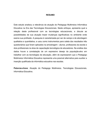 RESUMO
Este estudo analisou a relevância da atuação do Pedagogo Multimeios Informática
Educativa na Era das Tecnologias Educacionais. Neste enfoque, apresenta qual a
relação deste profissional com as tecnologias educacionais, e discute as
possibilidades de sua atuação trazer mudanças significativas no ambiente onde
exerce sua profissão. A pesquisa é caracterizada por ser de campo e de abordagem
qualitativa e quantitativa, e usou como instrumentos para coleta dos resultados três
questionários que foram aplicados na amostragem - alunos, professores da escola e
dois profissionais na área de capacitação tecnológica de educadores. Na análise dos
dados houve a constatação de um expressivo desejo da população-alvo em
trabalhar com as tecnologias da educação, além de expressarem que o Pedagogo
Multimeios Informática Educativa representa uma possível alternativa para auxiliar a
inserção qualificada da informática educativa nas escolas.
Palavras-chave: Atuação do Pedagogo Multimeios. Tecnologias Educacionais.
Informática Educativa.
 