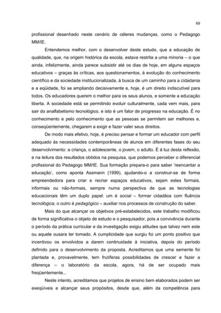 69
profissional desenhado neste cenário de céleres mudanças, como o Pedagogo
MM/IE.
Entendemos melhor, com o desenvolver deste estudo, que a educação de
qualidade, que, na origem histórica da escola, estava restrita a uma minoria – o que
ainda, infelizmente, ainda parece subsistir até os dias de hoje, em alguns espaços
educativos – graças às críticas, aos questionamentos, à evolução do conhecimento
científico e da sociedade institucionalizada, à busca de um caminho para a cidadania
e a eqüidade, foi se ampliando decisivamente e, hoje, é um direito indiscutível para
todos. Os educadores querem o melhor para os seus alunos, e somente a educação
liberta. A sociedade está se permitindo evoluir culturalmente, cada vem mais, para
sair do analfabetismo tecnológico, e isto é um fator de progresso na educação. É no
conhecimento e pelo conhecimento que as pessoas se permitem ser melhores e,
conseqüentemente, chegarem a exigir e fazer valer seus direitos.
De modo mais efetivo, hoje, é preciso pensar e formar um educador com perfil
adequado às necessidades contemporâneas de alunos em diferentes fases do seu
desenvolvimento: a criança, o adolescente, o jovem, o adulto. É à luz desta reflexão,
e na leitura dos resultados obtidos na pesquisa, que podemos perceber o diferencial
profissional do Pedagogo MM/IE. Sua formação prepara-o para saber ‘reencantar a
educação’, como aponta Assmann (1999), ajudando-o a construir-se de forma
empreendedora para criar e recriar espaços educativos, sejam estes formais,
informais ou não-formais, sempre numa perspectiva de que as tecnologias
educacionais têm um duplo papel: um é social – formar cidadãos com fluência
tecnológica; o outro é pedagógico – auxiliar nos processos de construção do saber.
Mais do que alcançar os objetivos pré-estabelecidos, este trabalho modificou
de forma significativa o objeto de estudo e o pesquisador, pois a convivência durante
o período da prática curricular e da investigação exigiu atitudes que talvez nem este
ou aquele ousara ter tomado. A cumplicidade que surgiu foi um ponto positivo que
incentivou os envolvidos a darem continuidade à iniciativa, depois do período
definido para o desenvolvimento da proposta. Acreditamos que uma semente foi
plantada e, provavelmente, tem frutíferas possibilidades de crescer e fazer a
diferença – o laboratório da escola, agora, há de ser ocupado mais
freqüentemente...
Neste intento, acreditamos que projetos de ensino bem elaborados podem ser
exeqüíveis e alcançar seus propósitos, desde que, além da competência para
 