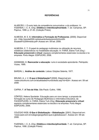 71
REFERÊNCIAS
ALARCÃO, I. O outro lado da competência comunicativa: a do professor. In:
FAZENDA, I. C. A. (Org.) Didática e interdisciplinaridade. 7. ed. Campinas, SP:
Papirus, 1998. p. 21-30. (Coleção Práxis)
ALMEIDA, M. E. B. Informática e Formação de Professores. [2000]. Disponível
em: <http://escola2000.net/eduardo/textos/proinfo/livro09-
Elizabeth%20Almeida.pdf>.Acesso em: 09 set. 2008.
ALMEIDA, C. T. O papel do pedagogo multimeios na utilização de recursos
midiáticos colaborativos na modalidade educação. In: FARIA, Elaine Turk (Org.)
Educação presencial e virtual: espaços complementares essenciais na escola e na
empresa. Porto Alegre: EDIPUCRS, 2006.
ASSMANN, H. Reencantar a educação: rumo à sociedade aprendente. Petrópolis:
Vozes, 1999.
BARDIN, L. Análise de conteúdo. Lisboa: Edições Setenta, 1977.
BRUNO, A. J. V. O que é Globalização? [2000]. Disponível em:
<www.arturbruno.com.br/atualidades/mundo/texto.asp?id=624>. Acesso em: 09 set
2008.
CAPRA, F. A Teia da Vida. São Paulo: Cultrix, 1996.
CÔRTES, Helena Sporleder. Educação para um novo tempo: a proposta de
formação do curso de Pedagogia Multimeios e Informática Educativa, da
FACED/PUCRS. In: FARIA, Elaine Turk (Org.) Educação presencial e virtual:
espaços complementares essenciais na escola e na empresa. Porto Alegre:
EDIPUCRS, 2006.
COLÉGIO WEB. O Que é Globalização – Globalização. [2001]. Disponível em:
<www.iped.com.br/colegio/geografia/o-que-e-globalizacao>. Acesso em: 09 set.
2008.
FAZENDA, I. C. A. (Org.) Didática e interdisciplinaridade. 7. ed. Campinas, SP:
Papirus, 1998. (Coleção Práxis)
 