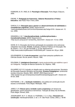 72
FERREIRA, B. W.; RIES, B. E. Psicologia e Educação. Porto Alegre: Edipucrs,
2000.
FREIRE, P. Pedagogia da Autonomia - Saberes Necessários à Prática
Educativa. São Paulo: Paz e Terra, 2004.
GARCIA, D. A. Educação para o pensar e o desenvolvimento de habilidades e
competências cognitivas. [2006]. Disponível em:
<www.planetaeducacao.com.br/novo/impressao.asp?artigo=916>. Acesso em: 10
nov. 2008.
GIRARDELLI, M. F. Interdisciplinaridade, multidisciplinaridade e
transdisciplinaridade. [2004]. Disponível em:
<http://pucrs.campus2.br/~annes/infie_interd.html>. Acesso em: 12 nov. 2008.
GOHN. M. G. Educação não-formal, participação da sociedade civil e estruturas
colegiadas nas escolas. Ensaio: Avaliação e Políticas Públicas em Educação. Rio
de Janeiro, v.14, n. 50, jan-mar/2006. p. 27-38. Disponível em:
<http://www.scielo.br/pdf/ensaio/v14n50/30405.pdf>. Acesso em: 09 jun. 2008.
GOLDENBERG, M. A arte de pesquisar: como fazer pesquisa qualitativa em
Ciências Sociais. Rio de Janeiro: Record, 1999.
GOLEMAN, D. Inteligência Emocional: a teoria revolucionária que redefine o que é
ser inteligente. Tradução de Marcos Santarrita. RJ: Objetiva, 1996.
GUIJARRO, M. R. B. Inclusão um desafio para os sistemas educacionais. Secretaria
de Educação Especial; Ministério da Educação. Ensaios Pedagógicos: construindo
escolas inclusivas. Brasília: MEC, SEESP, 2005 Disponível em:
<http://portal.mec.gov.br/seesp/arquivos/pdf/ensaiospedagogicos.pdf>. Acesso em:
09 set. 2008
HOFFMANN, J. M. L. Avaliação mediadora: uma prática em construção da pré-
escola à universidade. Porto Alegre: Mediação, 1993.
JARES, X. R. Educar para a verdade e para a esperança: em tempos de
globalização, guerra preventiva e terrorismos. Tradução de Daisy Vaz de Moraes.
Porto Alegre: Artmed, 2005.
JOSGRILBERT, M. F. V. Atitude. In: FAZENDA, I. C. A. (Org.). Dicionário em
construção: interdisciplinaridade. 2. ed. v. 01. São Paulo: Cortez, 2002. p. 84-86
 
