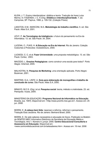 73
KLEIN, J. T. Ensino interdisciplinar: didática e teoria. Tradução de Inara Luiza
Marina. In: FAZENDA, I. C. A (Org.) Didática e interdisciplinaridade. 7. ed.
Campinas, SP: Papirus, 1998. p. 109-132. (Coleção Práxis)
LAKATOS, E.M.; MARCONI, M.A. Metodologia do trabalho científico. 6. ed. São
Paulo: Atlas S.A, 2001.
LÉVY, P. As Tecnologias da Inteligência: o futuro do pensamento na Era da
Informática. 13. ed. São Paulo: 34, 2004.
LUCENA, C.; FUKS, H. A Educação na Era da Internet. Rio de Janeiro: Coleção
Costumes e Protocolos: Clubedofuturo, 2000.
LUCKESI, C. C. et al. Fazer Universidade: uma proposta metodológica. 13. ed. São
Paulo: Cortez, 2003.
MACEDO, L. Ensaios Pedagógicos: como construir uma escola para todos? Porto
Alegre: Artemed, 2005.
MALHOTRA, N. Pesquisa de Marketing: uma orientação aplicada. Porto Alegre:
Bookman, 2001.
MARTINS, G.A.; LINTZ, A. Guia para elaboração de monografias e trabalho de
conclusão de curso. São Paulo: Atlas S.A, 2000.
MINAYO, M.C.S. (Org.) et al. Pesquisa social: teoria, método e criatividade. 23. ed.
Petrópolis: Vozes, 2004.
MINISTÉRIO DA EDUCAÇÃO. Programa Nacional de Informática na Educação.
Brasília, [ca. 1997]. Disponível em: <http://www.proinfo.mec.gov.br>. Acesso em: 25
jun. 2008.
MORIN, E. A cabeça bem feita: repensar a reforma, reformar o pensamento.
Tradução Eloá Jacobina. Rio de Janeiro: Bertrand Brasil, 2000.
MORIN, E. Os sete saberes necessários à educação do futuro. Publicado no Boletim
da SEMTEC-MEC Informativo Eletrônico da Secretaria de Educação Média e
Tecnológica. Ano 1. Número 4. jun/jul. 2000. Centro Educacional Consultoria e
Assessoria em Educação. Disponível em:
<www.centrorefeducacional.com.br/setesaberes.htm>. Acesso em: 19 mai. 2008
 