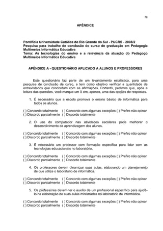 76
APÊNDICE
Pontifícia Universidade Católica do Rio Grande do Sul - PUCRS - 2008/2
Pesquisa para trabalho de conclusão do curso de graduação em Pedagogia
Multimeios Informática Educativa
Tema: As tecnologias do ensino e a relevância da atuação do Pedagogo
Multimeios Informática Educativa
APÊNDICE A - QUESTIONÁRIO APLICADO A ALUNOS E PROFESSORES
Este questionário faz parte de um levantamento estatístico, para uma
pesquisa de conclusão de curso, e tem como objetivo verificar a quantidade de
entrevistados que concordam com as afirmações. Portanto, pedimos que, após a
leitura das questões, você marque um X em, apenas, uma das opções de respostas.
1. É necessário que a escola promova o ensino básico de informática para
todos os alunos.
( ) Concordo totalmente ( ) Concordo com algumas exceções ( ) Prefiro não opinar
( ) Discordo parcialmente ( ) Discordo totalmente
2. O uso do computador nas atividades escolares pode melhorar o
desenvolvimento da aprendizagem dos alunos.
( ) Concordo totalmente ( ) Concordo com algumas exceções ( ) Prefiro não opinar
( ) Discordo parcialmente ( ) Discordo totalmente
3. É necessário um professor com formação específica para lidar com as
tecnologias educacionais no laboratório.
( ) Concordo totalmente ( ) Concordo com algumas exceções ( ) Prefiro não opinar
( ) Discordo parcialmente ( ) Discordo totalmente
4. Os professores devem dinamizar suas aulas, elaborando um planejamento
de que utilize o laboratório de informática.
( ) Concordo totalmente ( ) Concordo com algumas exceções ( ) Prefiro não opinar
( ) Discordo parcialmente ( ) Discordo totalmente
5. Os professores devem ter o auxílio de um profissional específico para ajudá-
lo na elaboração de suas aulas ministradas no laboratório de informática.
( ) Concordo totalmente ( ) Concordo com algumas exceções ( ) Prefiro não opinar
( ) Discordo parcialmente ( ) Discordo totalmente
 