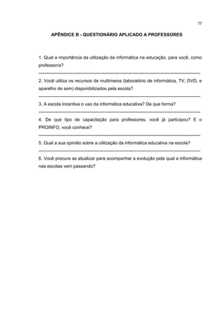 77
APÊNDICE B - QUESTIONÁRIO APLICADO A PROFESSORES
1. Qual a importância da utilização da informática na educação, para você, como
professor/a?
------------------------------------------------------------------------------------------------------------
2. Você utiliza os recursos de multimeios (laboratório de informática, TV, DVD, e
aparelho de som) disponibilizados pela escola?
------------------------------------------------------------------------------------------------------------
3. A escola incentiva o uso da informática educativa? De que forma?
------------------------------------------------------------------------------------------------------------
4. De que tipo de capacitação para professores, você já participou? E o
PROINFO, você conhece?
------------------------------------------------------------------------------------------------------------
5. Qual a sua opinião sobre a utilização da informática educativa na escola?
------------------------------------------------------------------------------------------------------------
6. Você procura se atualizar para acompanhar a evolução pela qual a informática
nas escolas vem passando?
 